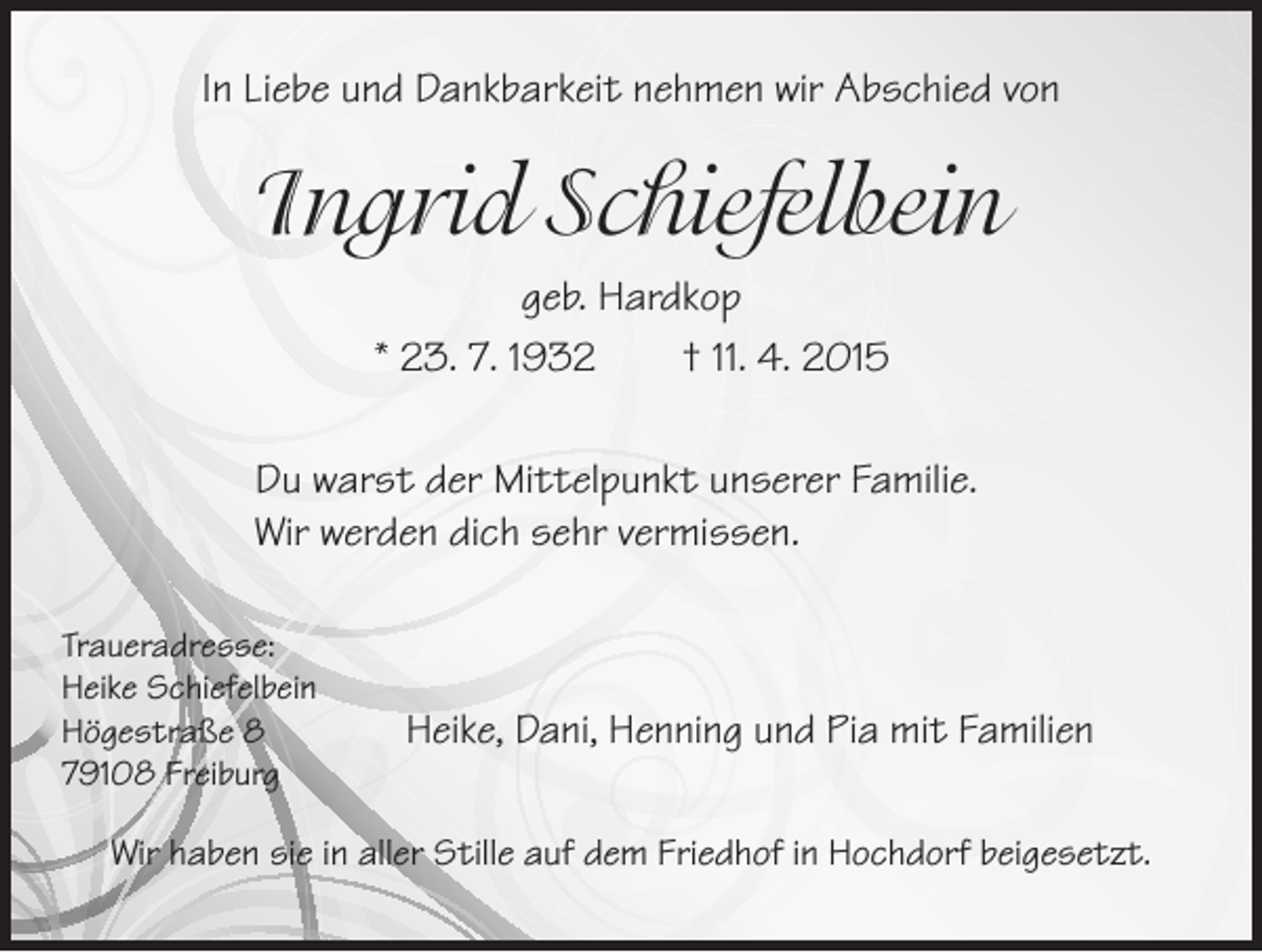 <p>In Liebe und Dankbarkeit nehmen wir Abschied von</p><p>Ingrid Schiefelbein<br />geb. Hardkop<br />* 23. 7. 1932 † 11. 4. 2015</p><p>u warst der Mittelpunkt unserer Familie.<br />D<br />Wir werden dich sehr vermissen.</p><p>Traueradresse:<br />Heike Schiefelbein<br />Högestraße 8<br />79108 Freiburg</p><p>Heike, Dani, Henning und Pia mit Familien</p><p>Wir haben sie in aller Stille auf dem Friedhof in Hochdorf beigesetzt.</p>