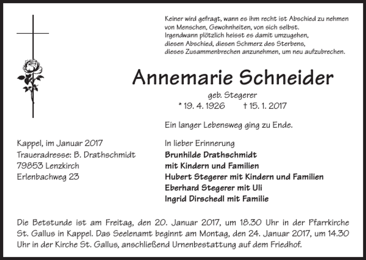 <p>Keiner wird gefragt, wann es ihm recht ist Abschied zu nehmen<br />von Menschen, Gewohnheiten, von sich selbst.<br />Irgendwann plötzlich heisst es damit umzugehen,<br />diesen Abschied, diesen Schmerz des Sterbens,<br />dieses Zusammenbrechen anzunehmen, um neu aufzubrechen.</p><p>Annemarie Schneider</p><p>geb. Stegerer<br />* 19. 4. 1926 † 15. 1. 2017</p><p>Ein langer Lebensweg ging zu Ende.<br />Kappel, im Januar 2017<br />Traueradresse: B. Drathschmidt<br />79853 Lenzkirch<br />Erlenbachweg 23</p><p>In lieber Erinnerung<br />Brunhilde Drathschmidt<br />mit Kindern und Familien<br />Hubert Stegerer mit Kindern und Familien<br />Eberhard Stegerer mit Uli<br />Ingrid Dirschedl mit Familie</p><p>Die Betstunde ist am Freitag, den 20. Januar 2017, um 18.30 Uhr in der Pfarrkirche<br />St. Gallus in Kappel. Das Seelenamt beginnt am Montag, den 24. Januar 2017, um 14.30<br />Uhr in der Kirche St. Gallus, anschließend Urnenbestattung auf dem Friedhof.</p>