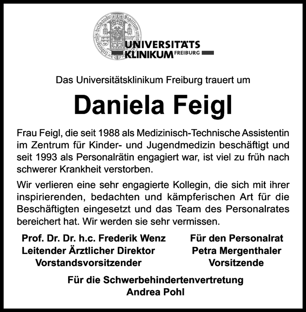 <p>Das Universitätsklinikum Freiburg trauert um</p><p>Daniela Feigl</p><p>Frau Feigl, die seit 1988 als Medizinisch-Technische Assistentin<br />im Zentrum für Kinder- und Jugendmedizin beschäftigt und<br />seit 1993 als Personalrätin engagiert war, ist viel zu früh nach<br />schwerer Krankheit verstorben.<br />Wir verlieren eine sehr engagierte Kollegin, die sich mit ihrer<br />inspirierenden, bedachten und kämpferischen Art für die<br />Beschäftigten eingesetzt und das Team des Personalrates<br />bereichert hat. Wir werden sie sehr vermissen.<br />Prof. Dr. Dr. h.c. Frederik Wenz<br />Leitender Ärztlicher Direktor<br />Vorstandsvorsitzender</p><p>Für den Personalrat<br />Petra Mergenthaler<br />Vorsitzende</p><p>Für die Schwerbehindertenvertretung<br />Andrea Pohl</p>