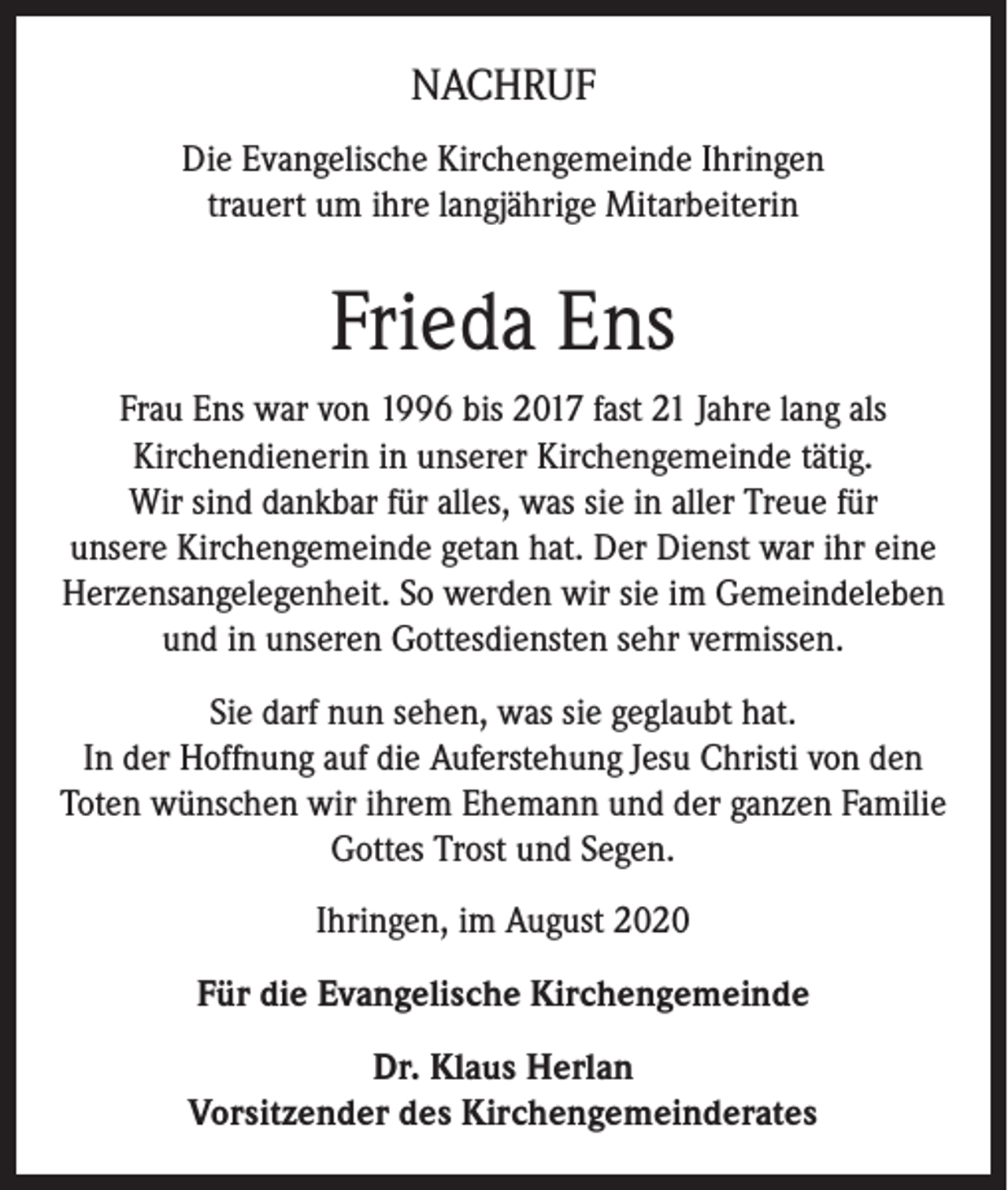 <p>NACHRUF<br />Die Evangelische Kirchengemeinde Ihringen<br />trauert um ihre langjährige Mitarbeiterin</p><p>Frieda Ens<br />Frau Ens war von 1996 bis 2017 fast 21 Jahre lang als<br />Kirchendienerin in unserer Kirchengemeinde tätig.<br />Wir sind dankbar für alles, was sie in aller Treue für<br />unsere Kirchengemeinde getan hat. Der Dienst war ihr eine<br />Herzensangelegenheit. So werden wir sie im Gemeindeleben<br />und in unseren Gottesdiensten sehr vermissen.<br />Sie darf nun sehen, was sie geglaubt hat.<br />In der Hoffnung auf die Auferstehung Jesu Christi von den<br />Toten wünschen wir ihrem Ehemann und der ganzen Familie<br />Gottes Trost und Segen.<br />Ihringen, im August 2020<br />Für die Evangelische Kirchengemeinde<br />Dr. Klaus Herlan<br />Vorsitzender des Kirchengemeinderates</p>