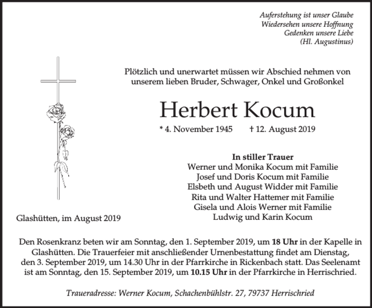 <p>Auferstehung ist unser Glaube<br />Wiedersehen unsere Hoffnung<br />Gedenken unsere Liebe<br />(Hl. Augustinus)</p><p>Plötzlich und unerwartet müssen wir Abschied nehmen von<br />unserem lieben Bruder, Schwager, Onkel und Großonkel</p><p>Herbert Kocum<br />* 4. November 1945</p><p>Glashütten, im August 2019</p><p>† 12. August 2019</p><p>In stiller Trauer<br />Werner und Monika Kocum mit Familie<br />Josef und Doris Kocum mit Familie<br />Elsbeth und August Widder mit Familie<br />Rita und Walter Hattemer mit Familie<br />Gisela und Alois Werner mit Familie<br />Ludwig und Karin Kocum</p><p>Den Rosenkranz beten wir am Sonntag, den 1. September 2019, um 18 Uhr in der Kapelle in<br />Glashütten. Die Trauerfeier mit anschließender Urnenbestattung findet am Dienstag,<br />den 3. September 2019, um 14.30 Uhr in der Pfarrkirche in Rickenbach statt. Das Seelenamt<br />ist am Sonntag, den 15. September 2019, um 10.15 Uhr in der Pfarrkirche in Herrischried.<br />Traueradresse: Werner Kocum, Schachenbühlstr. 27, 79737 Herrischried</p>
