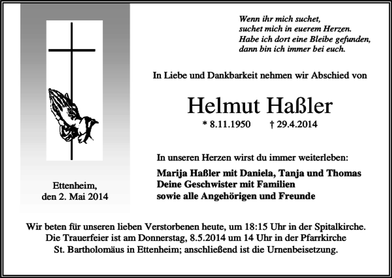 <p>Wenn ihr mich suchet,<br />suchet mich in euerem Herzen.<br />Habe ich dort eine Bleibe gefunden,<br />dann bin ich immer bei euch.</p><p>In Liebe und Dankbarkeit nehmen wir Abschied von</p><p>Helmut Haßler<br />* 8.11.1950</p><p>† 29.4.2014</p><p>In unseren Herzen wirst du immer weiterleben:<br />Ettenheim,<br />den 2. Mai 2014</p><p>Marija Haßler mit Daniela, Tanja und Thomas<br />Deine Geschwister mit Familien<br />sowie alle Angehörigen und Freunde</p><p>Wir beten für unseren lieben Verstorbenen heute, um 18:15 Uhr in der Spitalkirche.<br />Die Trauerfeier ist am Donnerstag, 8.5.2014 um 14 Uhr in der Pfarrkirche<br />St. Bartholomäus in Ettenheim; anschließend ist die Urnenbeisetzung.</p>
