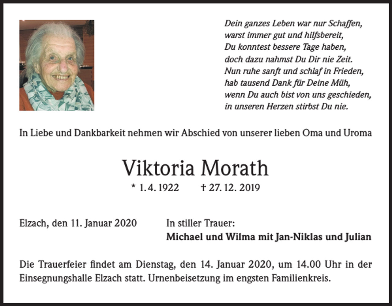 <p>Dein ganzes Leben war nur Schaffen,<br />warst immer gut und hilfsbereit,<br />Du konntest bessere Tage haben,<br />doch dazu nahmst Du Dir nie Zeit.<br />Nun ruhe sanft und schlaf in Frieden,<br />hab tausend Dank für Deine Müh,<br />wenn Du auch bist von uns geschieden,<br />in unseren Herzen stirbst Du nie.</p><p>In Liebe und Dankbarkeit nehmen wir Abschied von unserer lieben Oma und Uroma</p><p>Viktoria Morath<br />* 1. 4. 1922<br />Elzach, den 11. Januar 2020</p><p>† 27. 12. 2019</p><p>In stiller Trauer:<br />Michael und Wilma mit Jan-Niklas und Julian</p><p>Die Trauerfeier findet am Dienstag, den 14. Januar 2020, um 14.00 Uhr in der<br />Einsegnungshalle Elzach statt. Urnenbeisetzung im engsten Familienkreis.</p>