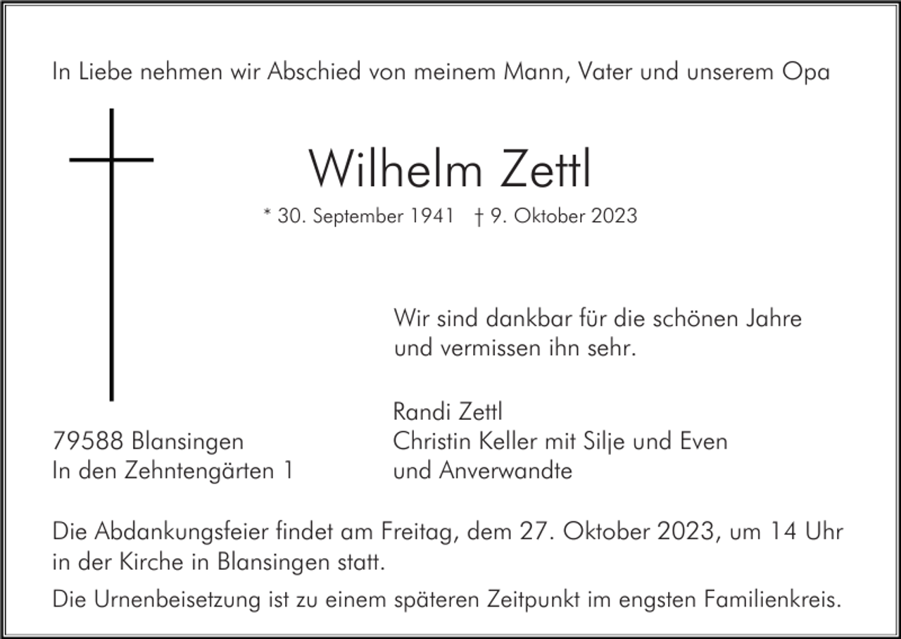 <p>In Liebe nehmen wir Abschied von meinem Mann, Vater und unserem Opa</p><p>Wilhelm Zettl<br />* 30. September 1941 † 9. Oktober 2023</p><p>Wir sind dankbar für die schönen Jahre<br />und vermissen ihn sehr.</p><p>79588 Blansingen<br />In den Zehntengärten 1</p><p>Randi Zettl<br />Christin Keller mit Silje und Even<br />und Anverwandte</p><p>Die Abdankungsfeier findet am Freitag, dem 27. Oktober 2023, um 14 Uhr<br />in der Kirche in Blansingen statt.<br />Die Urnenbeisetzung ist zu einem späteren Zeitpunkt im engsten Familienkreis.</p>