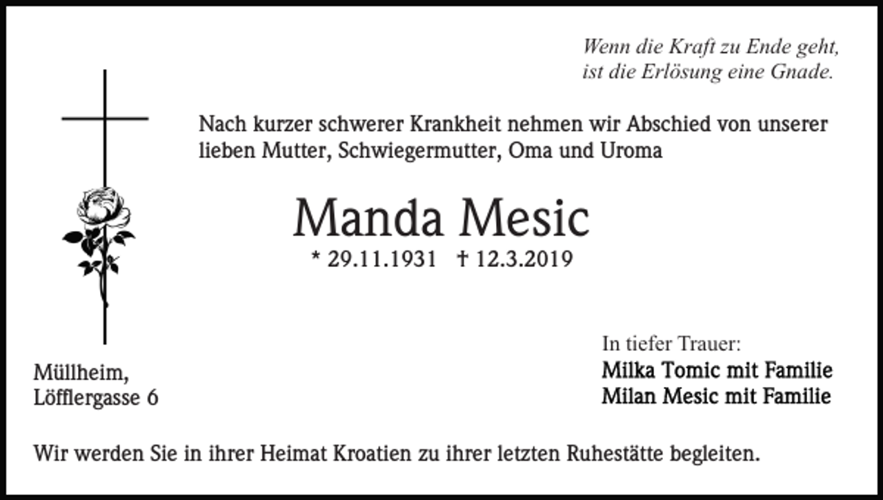 <p>Wenn die Kraft zu Ende geht,<br />ist die Erlösung eine Gnade.<br />Nach kurzer schwerer Krankheit nehmen wir Abschied von unserer<br />lieben Mutter, Schwiegermutter, Oma und Uroma</p><p>Manda Mesic<br />* 29.11.1931 † 12.3.2019</p><p>In tiefer Trauer:<br />Müllheim,<br />Löfflergasse 6<br />Wir werden Sie in ihrer Heimat Kroatien zu ihrer letzten Ruhestätte begleiten.</p>