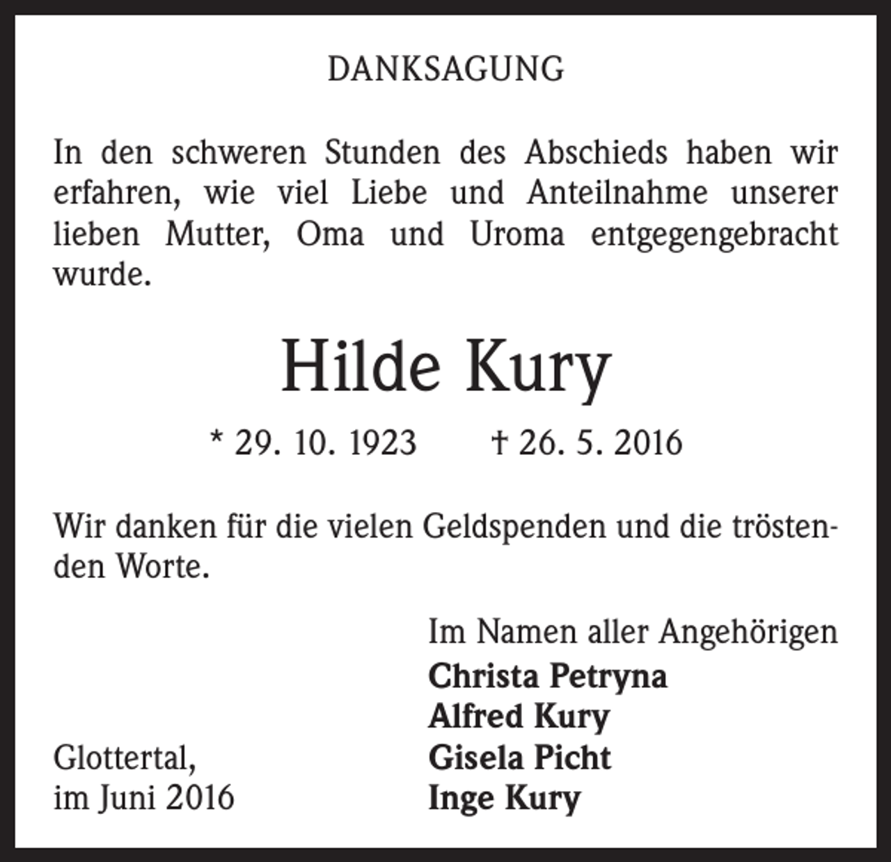 <p>Danksagung<br />In den schweren Stunden des Abschieds haben wir<br />erfahren, wie viel Liebe und Anteilnahme unserer<br />­lieben Mutter, Oma und Uroma entgegengebracht<br />­wurde.</p><p>Hilde Kury<br />* 29. 10. 1923 † 26. 5. 2016<br />Wir danken für die vielen Geldspenden und die tröstenden Worte.</p><p>Glottertal,<br />im Juni 2016</p><p>Im Namen aller Angehörigen<br />Christa Petryna<br />Alfred Kury<br />Gisela Picht<br />Inge Kury</p>