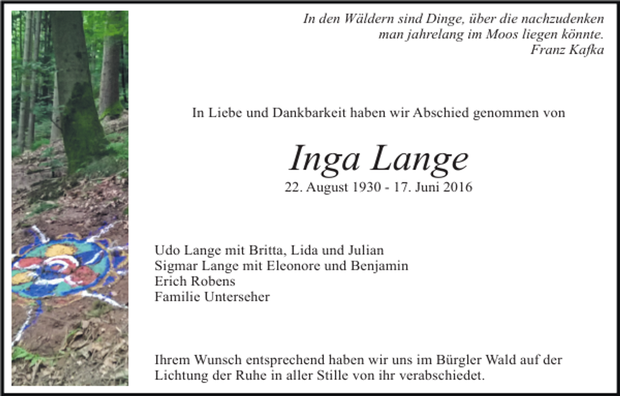 <p>In den Wäldern sind Dinge, über die nachzudenken<br />man jahrelang im Moos liegen könnte.<br />Franz Kafka</p><p>In Liebe und Dankbarkeit haben wir Abschied genommen von</p><p>Inga Lange<br />22. August 1930 - 17. Juni 2016</p><p>Udo Lange mit Britta, Lida und Julian<br />Sigmar Lange mit Eleonore und Benjamin<br />Erich Robens<br />Familie Unterseher</p><p>Ihrem Wunsch entsprechend haben wir uns im Bürgler Wald auf der<br />Lichtung der Ruhe in aller Stille von ihr verabschiedet.</p>