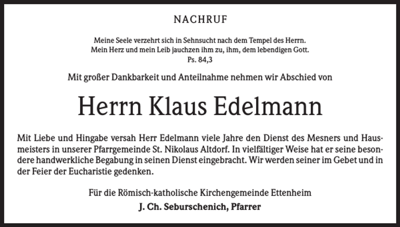 <p>N A C H RU F<br />Meine Seele verzehrt sich in Sehnsucht nach dem Tempel des Herrn.<br />Mein Herz und mein Leib jauchzen ihm zu, ihm, dem lebendigen Gott.<br />Ps. 84,3</p><p>Mit großer Dankbarkeit und Anteilnahme nehmen wir Abschied von</p><p>Herrn Klaus Edelmann<br />Mit Liebe und Hingabe versah Herr Edelmann viele Jahre den Dienst des Mesners und Hausmeisters in unserer Pfarrgemeinde St. Nikolaus Altdorf. In vielfältiger Weise hat er seine besondere handwerkliche Begabung in seinen Dienst eingebracht. Wir werden seiner im Gebet und in<br />der Feier der Eucharistie gedenken.<br />Für die Römisch-katholische Kirchengemeinde Ettenheim<br />J. Ch. Seburschenich, Pfarrer</p>