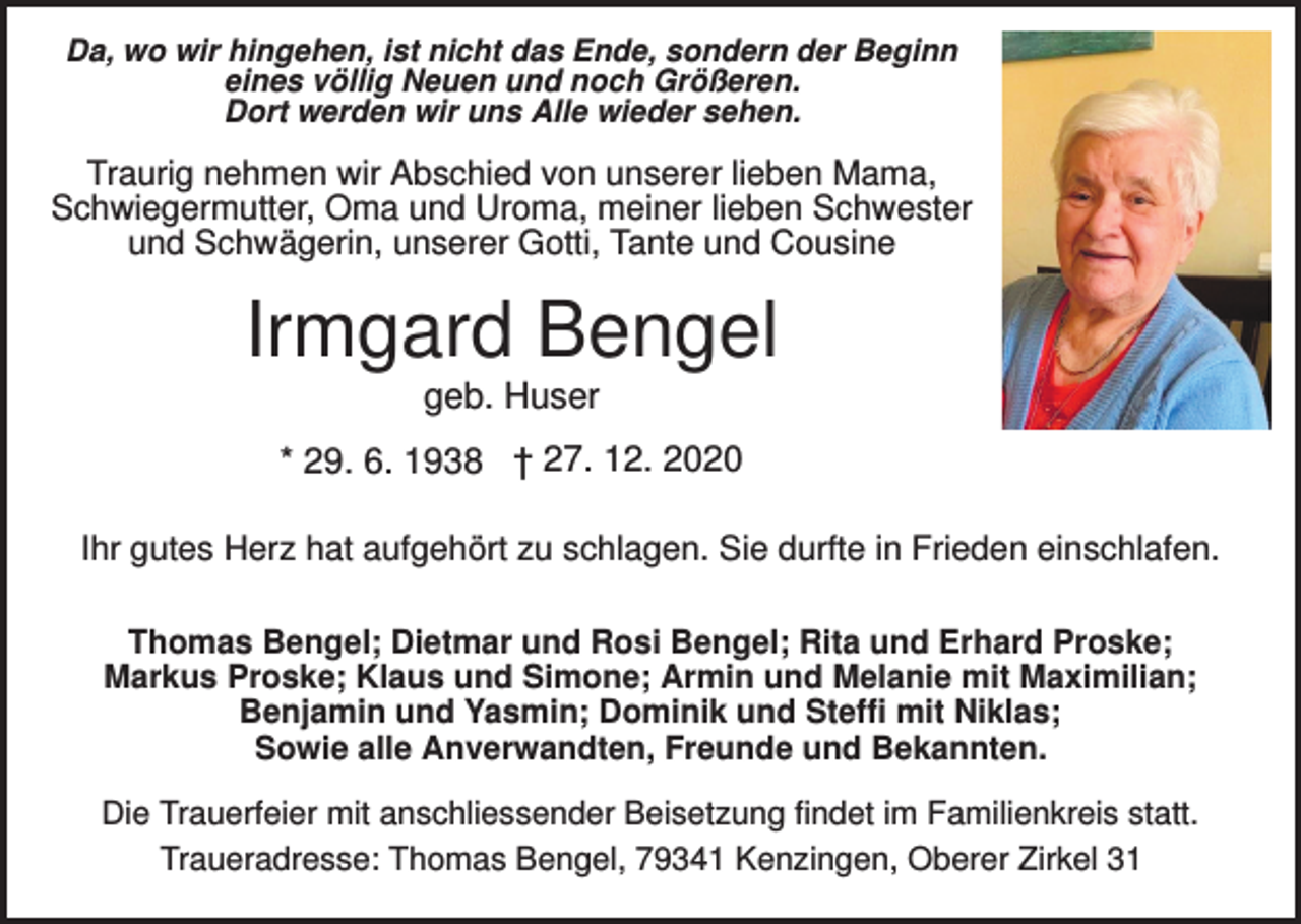 <p>Da, wo wir hingehen, ist nicht das Ende, sondern der Beginn<br />eines völlig Neuen und noch Größeren.<br />Dort werden wir uns Alle wieder sehen.</p><p>Traurig nehmen wir Abschied von unserer lieben Mama,<br />Schwiegermutter, Oma und Uroma, meiner lieben Schwester<br />und Schwägerin, unserer Gotti, Tante und Cousine</p><p>Irmgard Bengel<br />geb. Huser<br />* 29. 6. 1938 † 27. 12. 2020<br />Ihr gutes Herz hat aufgehört zu schlagen. Sie durfte in Frieden einschlafen.<br />Thomas Bengel; Dietmar und Rosi Bengel; Rita und Erhard Proske;<br />Markus Proske; Klaus und Simone; Armin und Melanie mit Maximilian;<br />Benjamin und Yasmin; Dominik und Steffi mit Niklas;<br />Sowie alle Anverwandten, Freunde und Bekannten.<br />Die Trauerfeier mit anschliessender Beisetzung findet im Familienkreis statt.<br />Traueradresse: Thomas Bengel, 79341 Kenzingen, Oberer Zirkel 31</p>