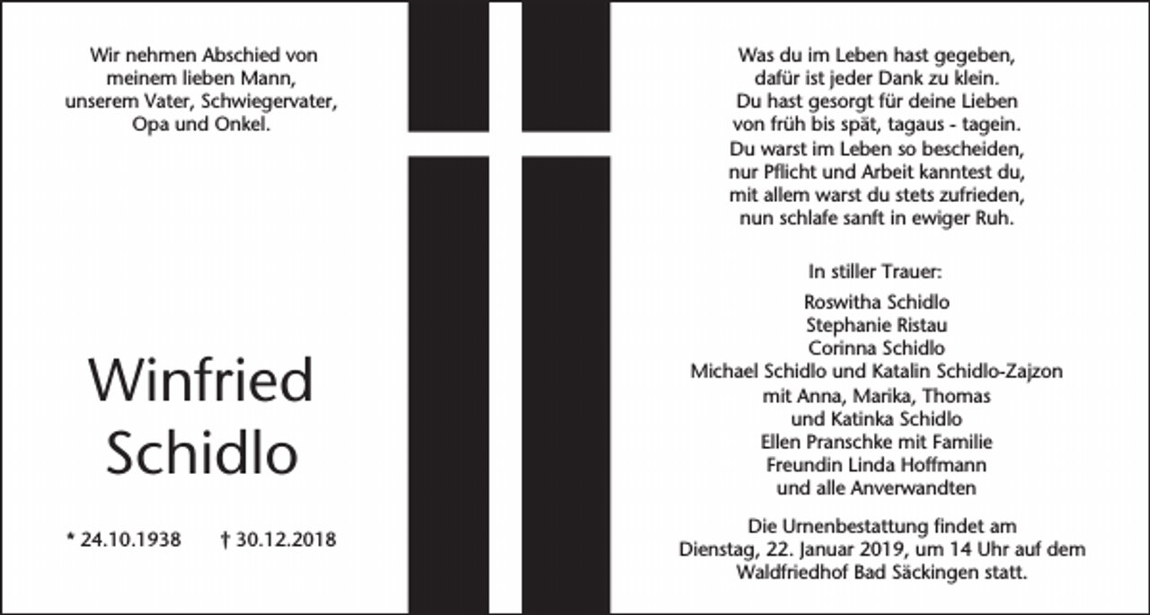 <p>Wir nehmen Abschied von<br />meinem lieben Mann,<br />unserem Vater, Schwiegervater,<br />Opa und Onkel.</p><p>Was du im Leben hast gegeben,<br />dafür ist jeder Dank zu klein.<br />Du hast gesorgt für deine Lieben<br />von früh bis spät, tagaus - tagein.<br />Du warst im Leben so bescheiden,<br />nur Pflicht und Arbeit kanntest du,<br />mit allem warst du stets zufrieden,<br />nun schlafe sanft in ewiger Ruh.<br />In stiller Trauer:</p><p>Winfried<br />Schidlo<br />* 24.10.1938</p><p>† 30.12.2018</p><p>Roswitha Schidlo<br />Stephanie Ristau<br />Corinna Schidlo<br />Michael Schidlo und Katalin Schidlo-Zajzon<br />mit Anna, Marika, Thomas<br />und Katinka Schidlo<br />Ellen Pranschke mit Familie<br />Freundin Linda Hoffmann<br />und alle Anverwandten<br />Die Urnenbestattung findet am<br />Dienstag, 22. Januar 2019, um 14 Uhr auf dem<br />Waldfriedhof Bad Säckingen statt.</p>