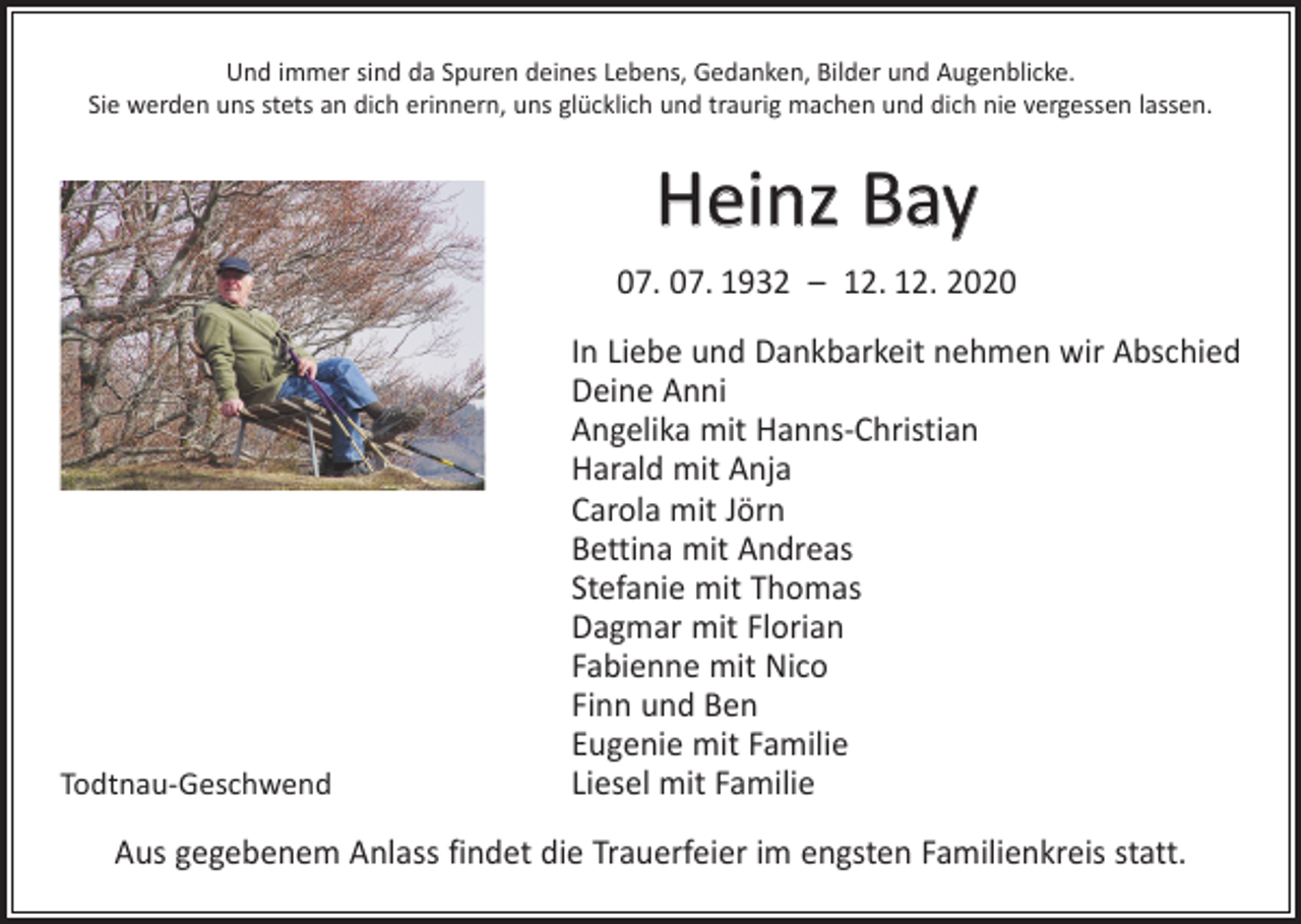 <p>Und immer sind da Spuren deines Lebens, Gedanken, Bilder und Augenblicke.<br />Sie werden uns stets an dich erinnern, uns glücklich und traurig machen und dich nie vergessen lassen.</p><p>Heinz Bay<br />07. 07. 1932 – 12. 12. 2020</p><p>Todtnau-Geschwend</p><p>In Liebe und Dankbarkeit nehmen wir Abschied<br />Deine Anni<br />Angelika mit Hanns-Christian<br />Harald mit Anja<br />Carola mit Jörn<br />Bettina mit Andreas<br />Stefanie mit Thomas<br />Dagmar mit Florian<br />Fabienne mit Nico<br />Finn und Ben<br />Eugenie mit Familie<br />Liesel mit Familie</p><p>Aus gegebenem Anlass findet die Trauerfeier im engsten Familienkreis statt.</p>