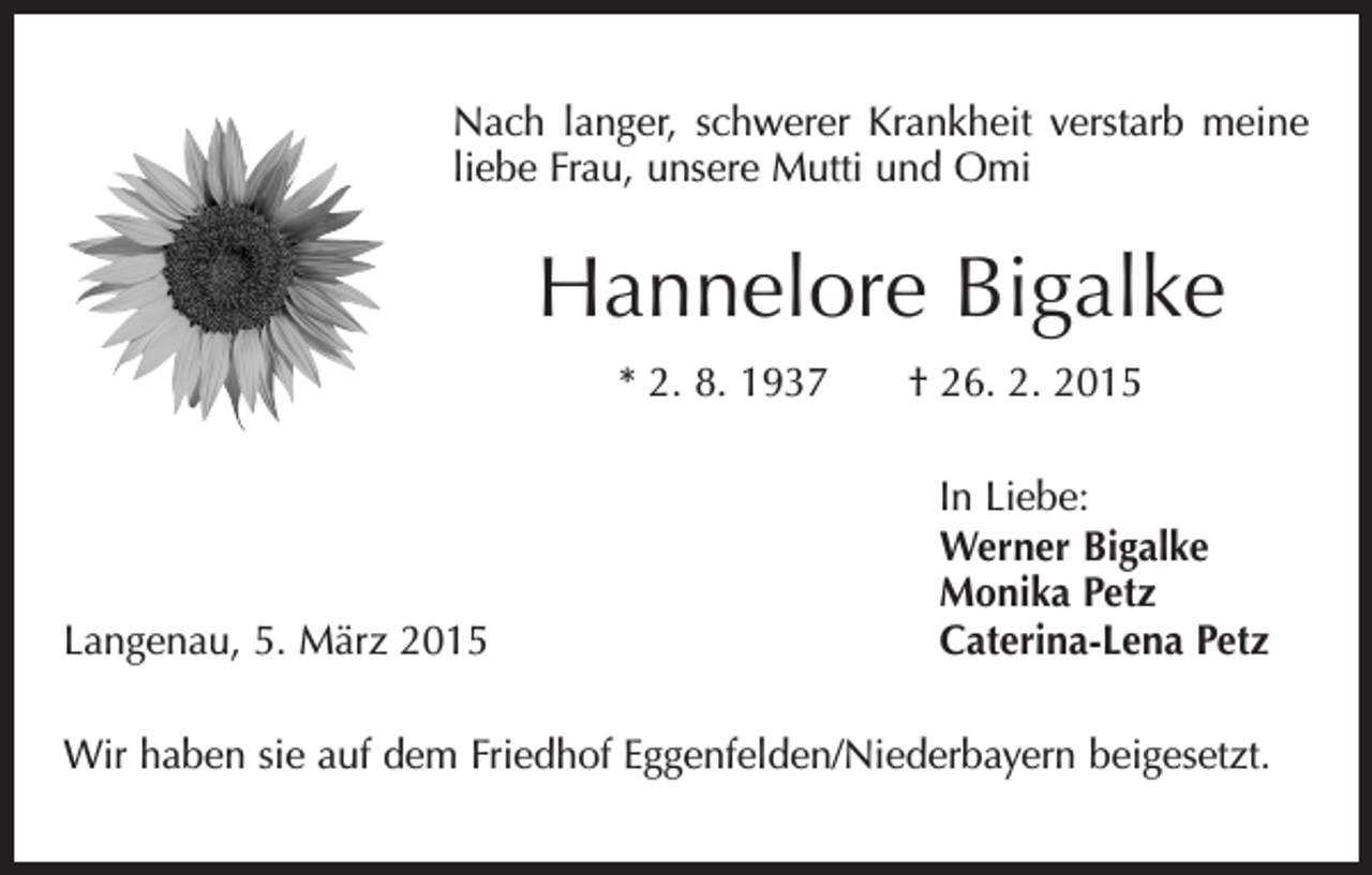 <p>Nach langer, schwerer Krankheit verstarb meine<br />liebe Frau, unsere Mutti und Omi</p><p>Hannelore Bigalke<br />* 2. 8. 1937 † 26. 2. 2015</p><p>Langenau, 5. März 2015</p><p>In Liebe:<br />Werner Bigalke<br />Monika Petz<br />Caterina-Lena Petz</p><p>Wir haben sie auf dem Friedhof Eggenfelden/Niederbayern beigesetzt.</p>