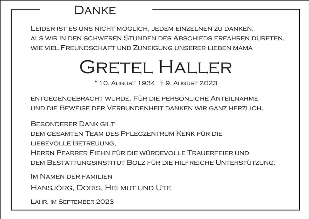 <p>Danke<br />Leider ist es uns nicht möglich, jedem einzelnen zu danken,<br />als wir in den schweren Stunden des Abschieds erfahren durften,<br />wie viel Freundschaft und Zuneigung unserer lieben mama</p><p>Gretel Haller<br />* 10. August 1934 † 9. August 2023</p><p>entgegengebracht wurde. Für die persönliche Anteilnahme<br />und die Beweise der Verbundenheit danken wir ganz herzlich.<br />Besonderer Dank gilt<br />dem gesamten Team des Pflegzentrum Kenk für die<br />liebevolle Betreuung,<br />Herrn Pfarrer Fiehn für die würdevolle Trauerfeier und<br />dem Bestattungsinstitut Bolz für die hilfreiche Unterstützung.<br />Im Namen der familien</p><p>Hansjörg, Doris, Helmut und Ute<br />Lahr, im September 2023</p>