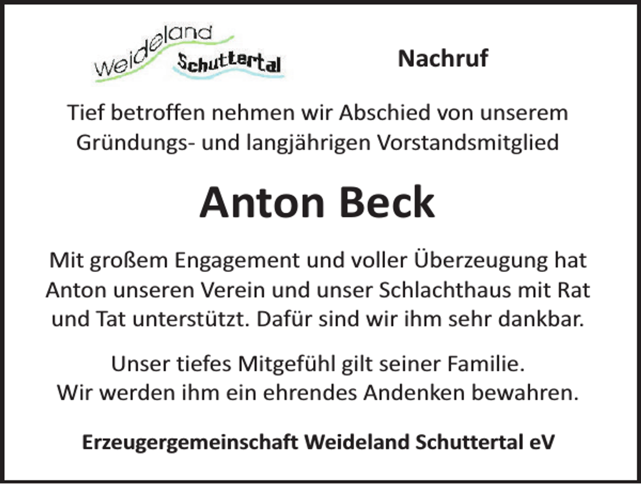 <p>Nachruf<br />Tief betroffen nehmen wir Abschied von unserem<br />Gründungs- und langjährigen Vorstandsmitglied</p><p>Anton Beck<br />Mit großem Engagement und voller Überzeugung hat<br />Anton unseren Verein und unser Schlachthaus mit Rat<br />und Tat unterstützt. Dafür sind wir ihm sehr dankbar.<br />Unser tiefes Mitgefühl gilt seiner Familie.<br />Wir werden ihm ein ehrendes Andenken bewahren.<br />Erzeugergemeinschaft Weideland Schuttertal eV</p>