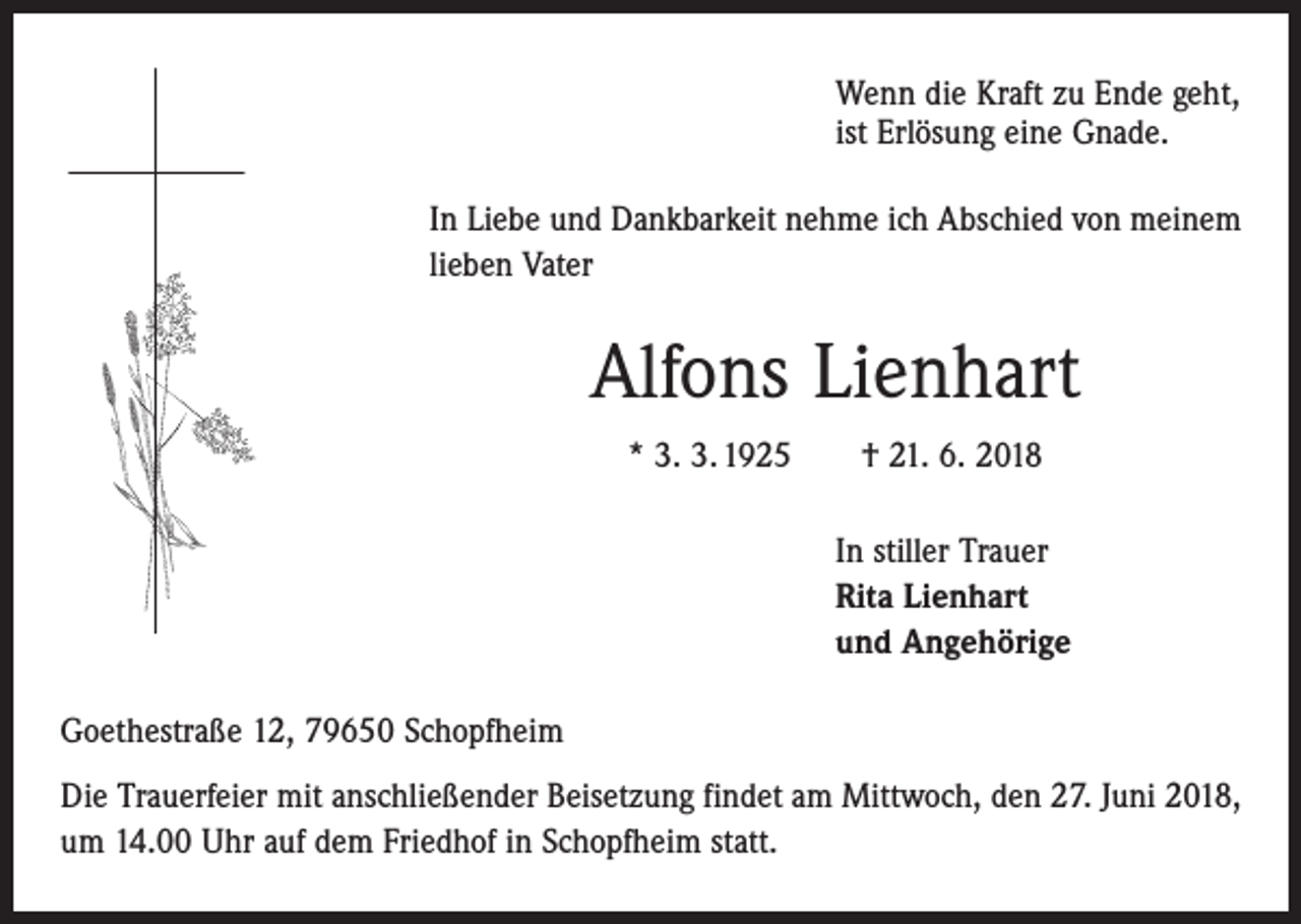 <p>Wenn die Kraft zu Ende geht,<br />ist Erlösung eine Gnade.<br />In Liebe und Dankbarkeit nehme ich Abschied von meinem<br />lieben Vater</p><p>Alfons Lienhart<br />* 3. 3. 1925 † 21. 6. 2018<br />In stiller Trauer<br />Rita Lienhart<br />und Angehörige<br />Goethestraße 12, 79650 Schopfheim<br />Die Trauerfeier mit anschließender Beisetzung findet am Mittwoch, den 27. Juni 2018,<br />um 14.00 Uhr auf dem Friedhof in Schopfheim statt.</p>