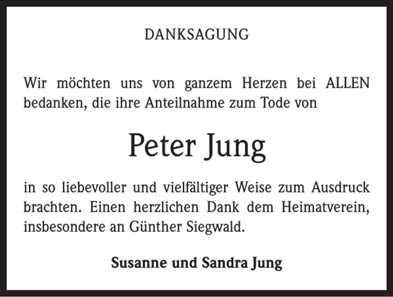 <p>DANKSAGUNG<br />Wir möchten uns von ganzem Herzen bei ALLEN<br />bedanken, die ihre Anteilnahme zum Tode von</p><p>Peter Jung<br />in so liebevoller und vielfältiger Weise zum Ausdruck<br />brachten. Einen herzlichen Dank dem Heimatverein,<br />insbesondere an Günther Siegwald.<br />Susanne und Sandra Jung</p>