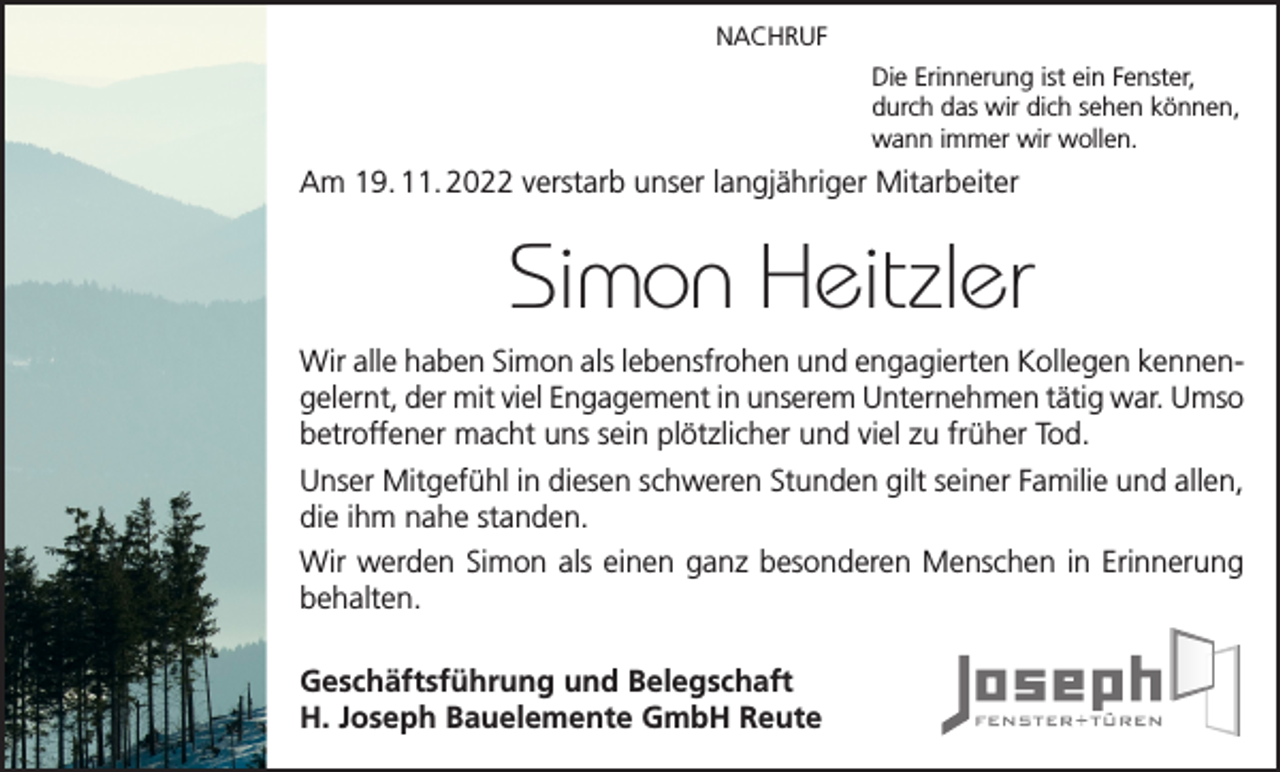 <p>NACHRUF<br />Die Erinnerung ist ein Fenster,<br />durch das wir dich sehen können,<br />wann immer wir wollen.</p><p>Am 19. 11. 2022 verstarb unser langjähriger Mitarbeiter</p><p>Simon Heitzler<br />Wir alle haben Simon als lebensfrohen und engagierten Kollegen kennengelernt, der mit viel Engagement in unserem Unternehmen tätig war. Umso<br />betroffener macht uns sein plötzlicher und viel zu früher Tod.<br />Unser Mitgefühl in diesen schweren Stunden gilt seiner Familie und allen,<br />die ihm nahe standen.<br />Wir werden Simon als einen ganz besonderen Menschen in Erinnerung<br />behalten.<br />Geschäftsführung und Belegschaft<br />H. Joseph Bauelemente GmbH Reute</p>
