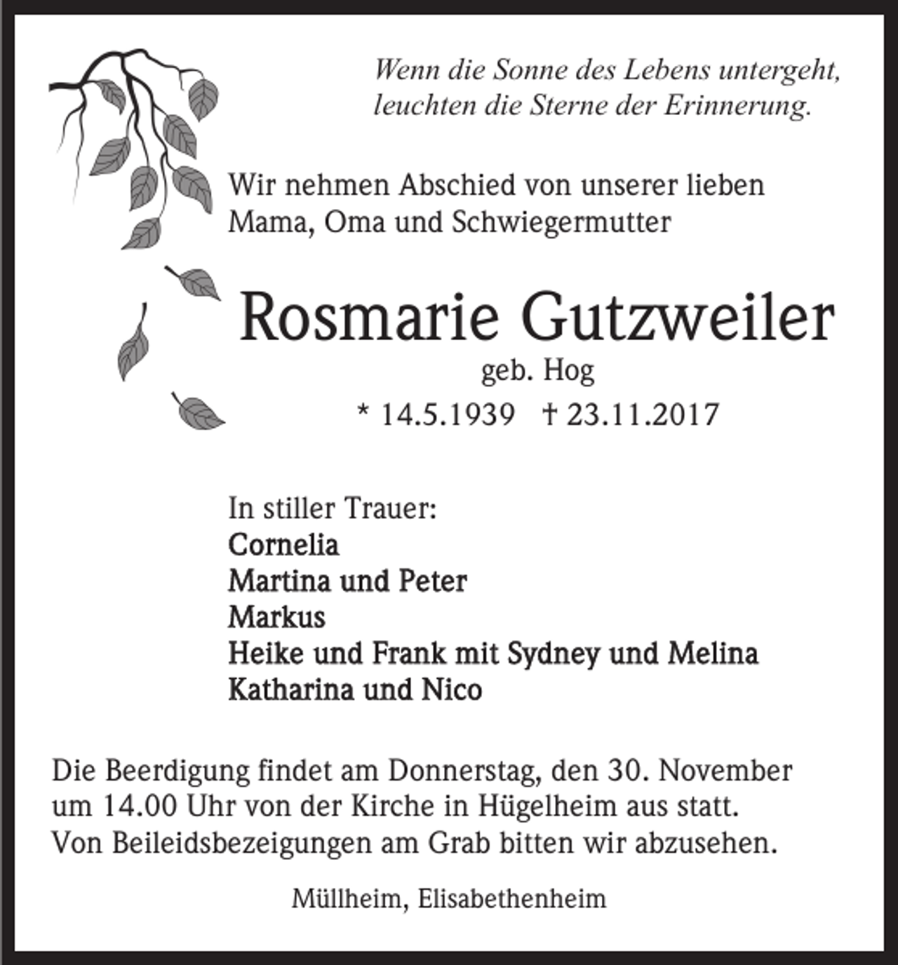 <p>We<br />n n didie<br />e S Sonne<br />o n n e d des<br />es LLebens<br />e b e ns uuntergeht,<br />nt er g e ht,<br />Wenn<br />lleuchten<br />e u c ht e n die<br />di e Sterne<br />St er n e der<br />d er Erinnerung.<br />Eri n n er u n g.<br />Wir n nehmen<br />Wir<br />e h m e n AAbschied<br />bs c hi e d v von<br />o n unserer<br />u ns er er lilieben<br />ebe n<br />MMama,<br />a m a, OOma<br />m a u und<br />n d S Schwiegermutter<br />c h wi e g er m utt er</p><p>RRosmarie<br />os m ari e Gutzweiler<br />G ut z w eil er<br />geb.<br />g e b. Hog<br />Hog<br />** 14.5.1939<br />1 4. 5. 1 9 3 9 †<br />† 23.11.2017<br />2 3. . 2 0 1 7</p><p>IInn stiller<br />still er Trauer:<br />Tr a u er:</p><p>Di e BBeerdigung<br />Die<br />e er di g u n g fifindet<br />n d et aam<br />m Donnerstag,<br />D o n n erst a g, den<br />d e n 30.<br />3 0. November<br />N ov e m b er<br />uum<br />m 14.00<br />1 4. Uhr<br />U hr vvon<br />o n dder<br />er Kirche<br />K ir c h e iinn Hügelheim<br />H ü g el h ei m aus<br />a us statt.<br />st att.<br />VVon<br />o n BBeileidsbezeigungen<br />eil ei ds b e z ei g u n g e n am<br />a m Grab<br />Gr a b bitten<br />bitt e n wir<br />wir abzusehen.<br />a b z us e h e n.<br />MMüllheim,<br />üll h ei m, Elis<br />Elisabethenheim<br />a b et h e n h ei m</p>