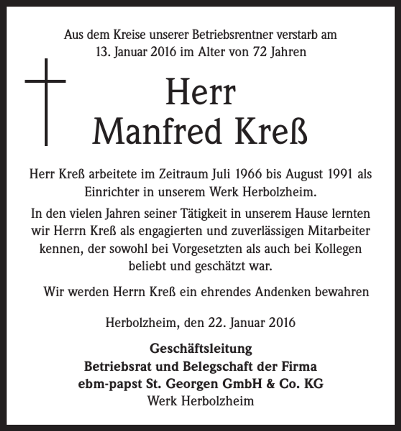 <p>Aus dem Kreise unserer Betriebsrentner verstarb am<br />13. Januar 2016 im Alter von 72 Jahren</p><p>Herr<br />Manfred Kreß<br />Herr Kreß arbeitete im Zeitraum Juli 1966 bis August 1991 als<br />Einrichter in unserem Werk Herbolzheim.<br />In den vielen Jahren seiner Tätigkeit in unserem Hause lernten<br />wir Herrn Kreß als engagierten und zuverlässigen Mitarbeiter<br />kennen, der sowohl bei Vorgesetzten als auch bei Kollegen<br />beliebt und geschätzt war.<br />Wir werden Herrn Kreß ein ehrendes Andenken bewahren<br />Herbolzheim, den 22. Januar 2016<br />Geschäftsleitung<br />Betriebsrat und Belegschaft der Firma<br />ebm-papst St. Georgen GmbH &amp; Co. KG<br />Werk Herbolzheim</p>