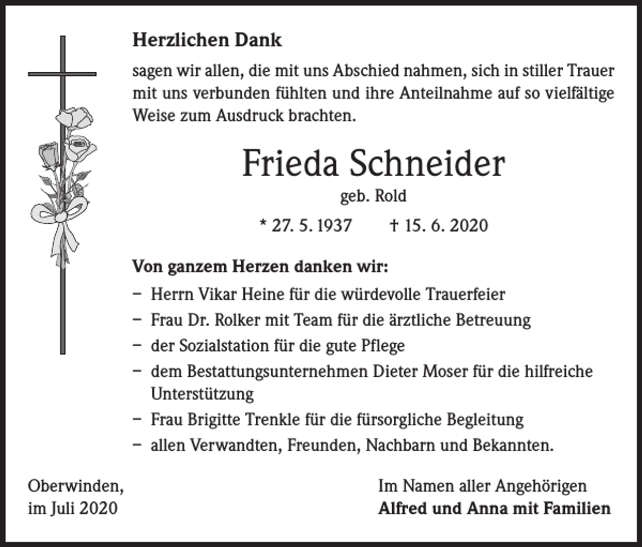 <p>Herzlichen Dank<br />sagen wir allen, die mit uns Abschied nahmen, sich in stiller Trauer<br />mit uns verbunden fühlten und ihre Anteilnahme auf so vielfältige<br />Weise zum Ausdruck brachten.</p><p>Frieda Schneider<br />geb. Rold</p><p>* 27. 5. 1937 † 15. 6. 2020<br />Von ganzem Herzen danken wir:<br />– Herrn Vikar Heine für die würdevolle Trauerfeier<br />– Frau Dr. Rolker mit Team für die ärztliche Betreuung<br />– der Sozialstation für die gute Pflege<br />– dem Bestattungsunternehmen Dieter Moser für die hilfreiche<br />Unterstützung<br />– Frau Brigitte Trenkle für die fürsorgliche Begleitung<br />– allen Verwandten, Freunden, Nachbarn und Bekannten.<br />Oberwinden,<br />im Juli 2020</p><p>Im Namen aller Angehörigen<br />Alfred und Anna mit Familien</p>