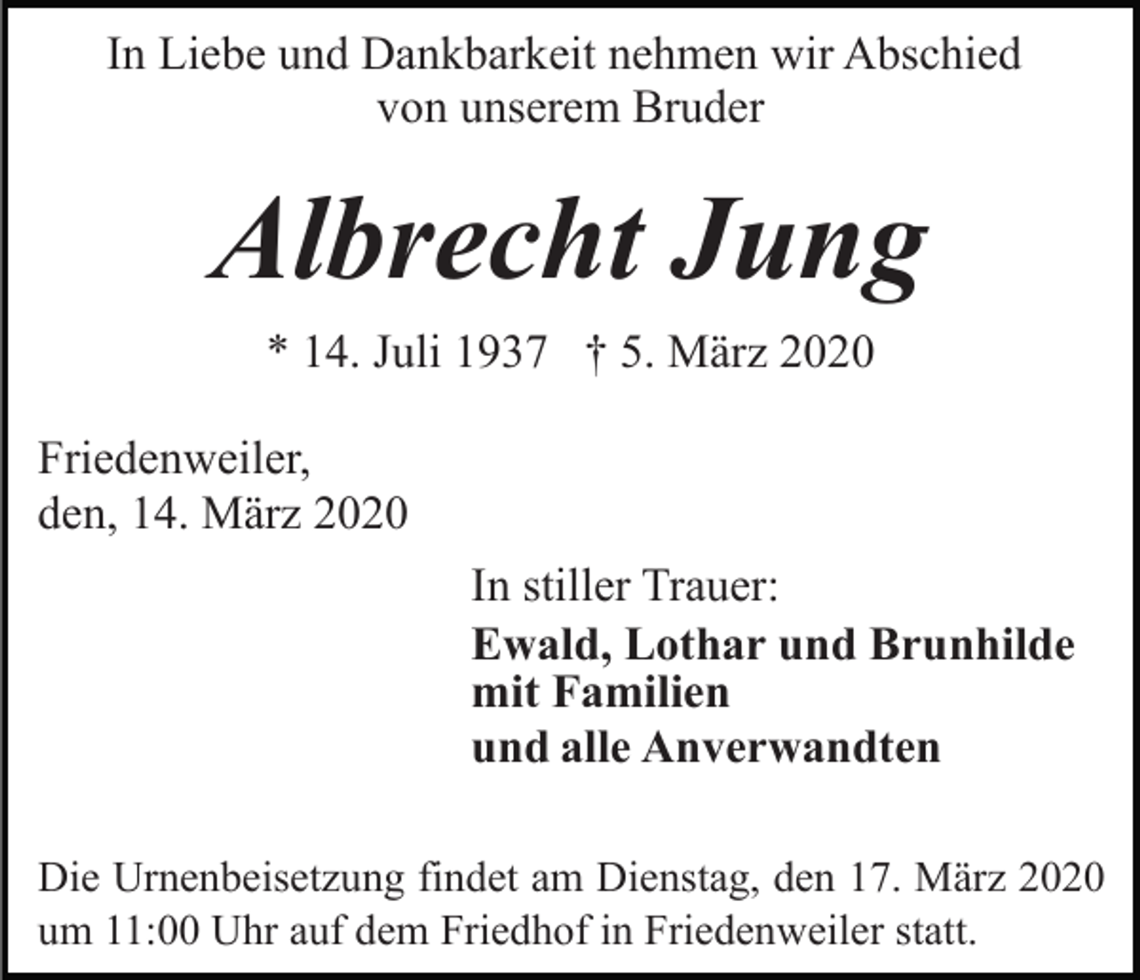 <p>In Liebe und Dankbarkeit nehmen wir Abschied<br />von unserem Bruder</p><p>Albrecht Jung<br />* 14. Juli 1937 † 5. März 2020<br />Friedenweiler,<br />den, 14. März 2020<br />In stiller Trauer:<br />Ewald, Lothar und Brunhilde<br />mit Familien<br />und alle Anverwandten<br />Die Urnenbeisetzung findet am Dienstag, den 17. März 2020<br />um 11:00 Uhr auf dem Friedhof in Friedenweiler statt.</p>
