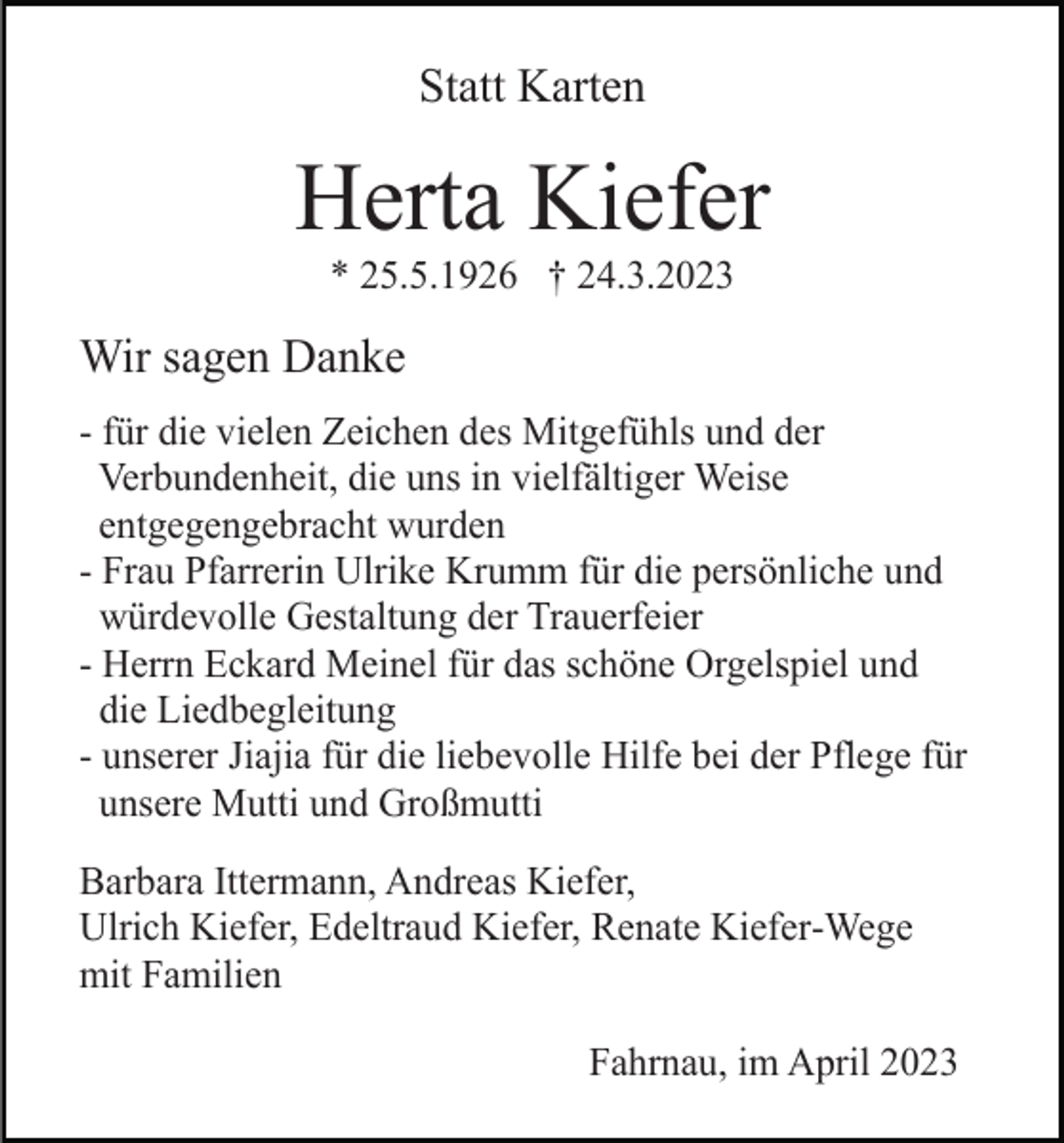 <p>Statt Karten</p><p>Herta Kiefer<br />* 25.5.1926 † 24.3.2023</p><p>Wir sagen Danke<br />- für die vielen Zeichen des Mitgefühls und der<br />Verbundenheit, die uns in vielfältiger Weise<br />entgegengebracht wurden<br />- Frau Pfarrerin Ulrike Krumm für die persönliche und<br />würdevolle Gestaltung der Trauerfeier<br />- Herrn Eckard Meinel für das schöne Orgelspiel und<br />die Liedbegleitung<br />- unserer Jiajia für die liebevolle Hilfe bei der Pflege für<br />unsere Mutti und Großmutti<br />Barbara Ittermann, Andreas Kiefer,<br />Ulrich Kiefer, Edeltraud Kiefer, Renate Kiefer-Wege<br />mit Familien<br />Fahrnau, im April 2023</p>