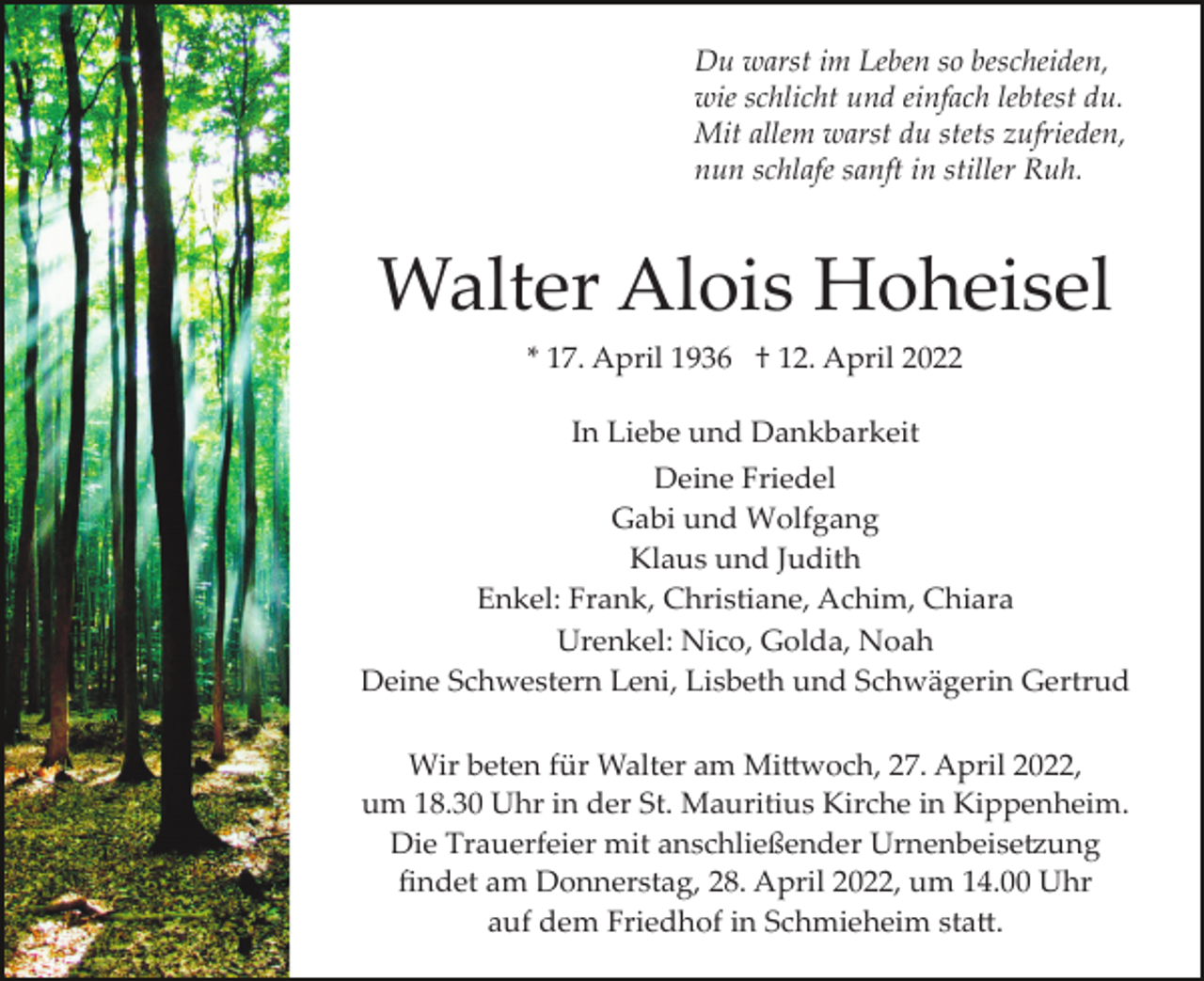 <p>Du warst im Leben so bescheiden,<br />wie schlicht und einfach lebtest du.<br />Mit allem warst du stets zufrieden,<br />nun schlafe sanft in stiller Ruh.</p><p>Walter Alois Hoheisel<br />* 17. April 1936 † 12. April 2022<br />In Liebe und Dankbarkeit<br />Deine Friedel<br />Gabi und Wolfgang<br />Klaus und Judith<br />Enkel: Frank, Christiane, Achim, Chiara<br />Urenkel: Nico, Golda, Noah<br />Deine Schwestern Leni, Lisbeth und Schwägerin Gertrud<br />Wir beten für Walter am Mi�woch, 27. April 2022,<br />um 18.30 Uhr in der St. Mauritius Kirche in Kippenheim.<br />Die Trauerfeier mit anschließender Urnenbeise�ung<br />ﬁndet am Donnerstag, 28. April 2022, um 14.00 Uhr<br />auf dem Friedhof in Schmieheim sta�.</p>