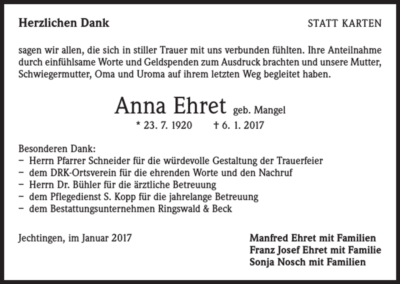 <p>Herzlichen Dank</p><p>STATT KARTEN</p><p>sagen wir allen, die sich in stiller Trauer mit uns verbunden fühlten. Ihre Anteilnahme<br />durch einfühlsame Worte und Geldspenden zum Ausdruck brachten und unsere Mutter,<br />Schwiegermutter, Oma und Uroma auf ihrem letzten Weg begleitet haben.</p><p>Anna Ehret geb. Mangel<br />* 23. 7. 1920 † 6. 1. 2017</p><p>Besonderen Dank:<br />– Herrn Pfarrer Schneider für die würdevolle Gestaltung der Trauerfeier<br />– dem DRK-Ortsverein für die ehrenden Worte und den Nachruf<br />– Herrn Dr. Bühler für die ärztliche Betreuung<br />– dem Pflegedienst S. Kopp für die jahrelange Betreuung<br />– dem Bestattungsunternehmen Ringswald &amp; Beck<br />Jechtingen, im Januar 2017 Manfred Ehret mit Familien<br />Franz Josef Ehret mit Familie<br />Sonja Nosch mit Familien</p>