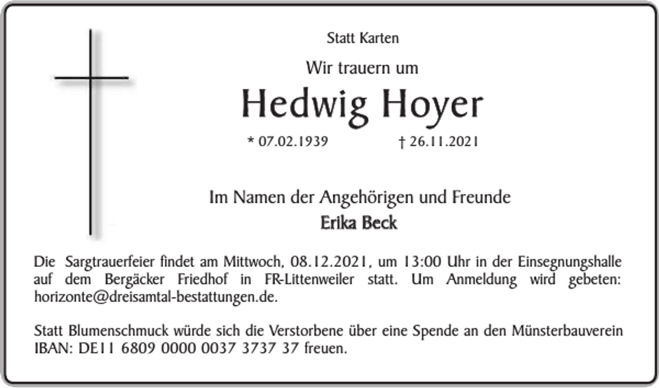 <p>Statt Karten</p><p>Wir trauern um</p><p>Hedwig Hoyer<br />* 07.02.1939</p><p>† 26.11.2021</p><p>Im Namen der Angehörigen und Freunde<br />Erika Beck<br />Die Sargtrauerfeier findet am Mittwoch, 08.12.2021, um 13:00 Uhr in der Einsegnungshalle<br />auf dem Bergäcker Friedhof in FR-Littenweiler statt. Um Anmeldung wird gebeten:<br />horizonte@dreisamtal-bestattungen.de.<br />Statt Blumenschmuck würde sich die Verstorbene über eine Spende an den Münsterbauverein<br />IBAN: DE11 6809 00 freuen.</p>