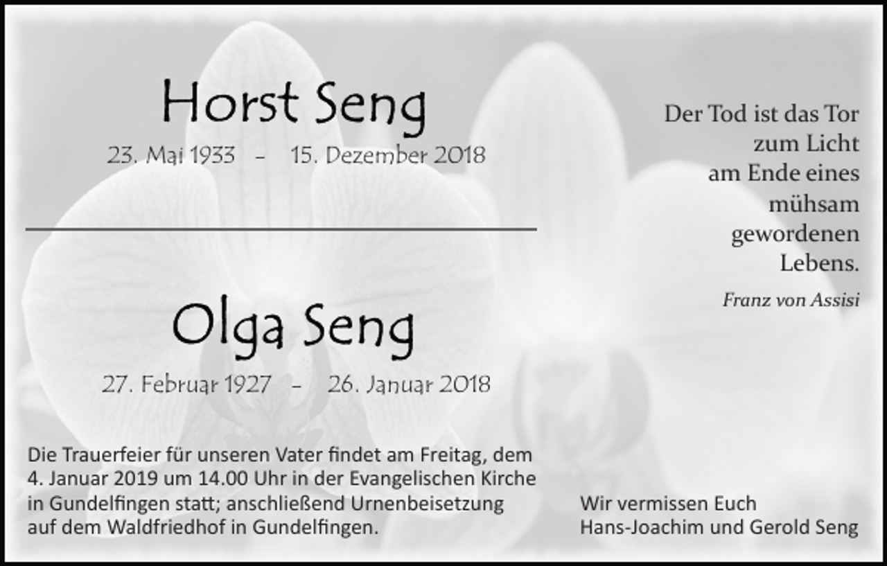 <p>23. Mai 1933 -</p><p>15. Dezember 2018</p><p>Der Tod ist das Tor<br />zum Licht<br />am Ende eines<br />mühsam<br />gewordenen<br />Lebens.<br />Franz von Assisi</p><p>27. Februar 1927 -</p><p>26. Januar 2018</p><p>Die Trauerfeier für unseren Vater ﬁndet am Freitag, dem<br />4. Januar 2019 um 14.00 Uhr in der Evangelischen Kirche<br />in Gundelﬁngen sta�; anschließend Urnenbeisetzung<br />auf dem Waldfriedhof in Gundelﬁngen.</p><p>Wir vermissen Euch<br />Hans­Joachim und Gerold Seng</p>