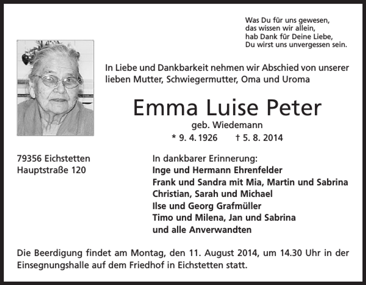 <p>Was Du für uns gewesen,<br />das wissen wir allein,<br />hab Dank für Deine Liebe,<br />Du wirst uns unvergessen sein.</p><p>In Liebe und Dankbarkeit nehmen wir Abschied von unserer<br />lieben Mutter, Schwiegermutter, Oma und Uroma</p><p>Emma Luise Peter<br />geb. Wiedemann<br />* 9. 4. 1926 † 5. 8. 2014</p><p>79356 Eichstetten<br />In dankbarer Erinnerung:<br />Hauptstraße 120 Inge und Hermann Ehrenfelder<br />Frank und Sandra mit Mia, Martin und Sabrina<br />Christian, Sarah und Michael<br />Ilse und Georg Grafmüller<br />Timo und Milena, Jan und Sabrina<br />und alle Anverwandten<br />Die Beerdigung findet am Montag, den 11. August 2014, um 14.30 Uhr in der<br />­Einsegnungshalle auf dem Friedhof in Eichstetten statt.</p>