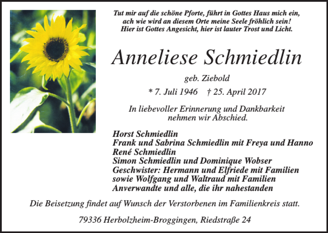 <p>Tut mir auf die schöne Pforte, führt in Gottes Haus mich ein,<br />ach wie wird an diesem Orte meine Seele fröhlich sein!<br />Hier ist Gottes Angesicht, hier ist lauter Trost und Licht.</p><p>Anneliese Schmiedlin<br />geb. Ziebold<br />* 7. Juli 1946</p><p>† 25. April 2017</p><p>In liebevoller Erinnerung und Dankbarkeit<br />nehmen wir Abschied.<br />Horst Schmiedlin<br />Frank und Sabrina Schmiedlin mit Freya und Hanno<br />René Schmiedlin<br />Simon Schmiedlin und Dominique Wobser<br />Geschwister: Hermann und Elfriede mit Familien<br />sowie Wolfgang und Waltraud mit Familien<br />Anverwandte und alle, die ihr nahestanden<br />Die Beisetzung findet auf Wunsch der Verstorbenen im Familienkreis statt.<br />79336 Herbolzheim-Broggingen, Riedstraße 24</p>