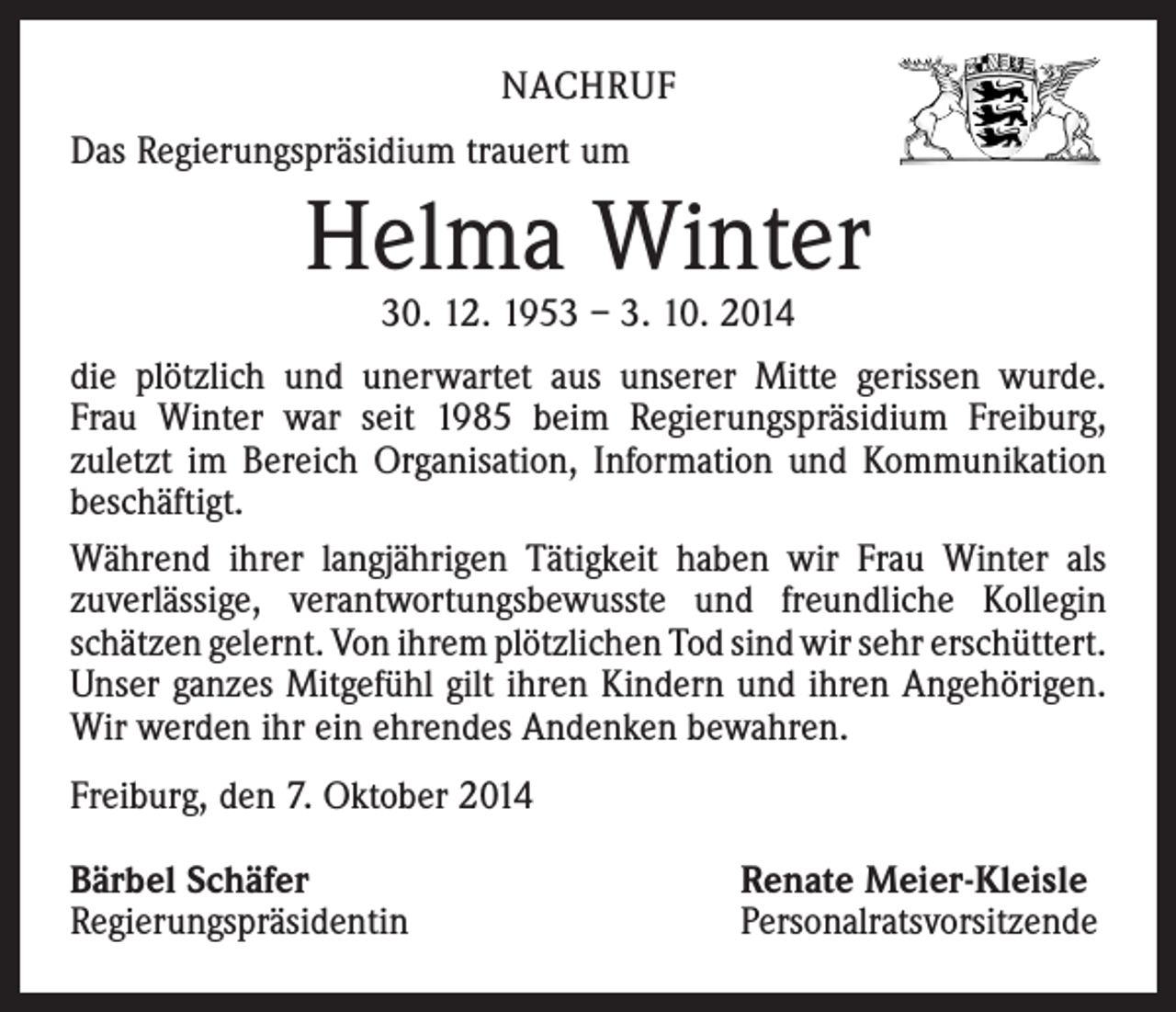 <p>NACHRUF<br />Das Regierungspräsidium trauert um</p><p>Helma Winter<br />30. 12. 1953 – 3. 10. 2014</p><p>die plötzlich und unerwartet aus unserer Mitte gerissen wurde.<br />Frau Winter war seit 1985 beim Regierungspräsidium Freiburg,<br />zuletzt im Bereich Organi­sation, Information und Kommunikation<br />beschäftigt.<br />Während ihrer langjährigen Tätigkeit haben wir Frau Winter als<br />­zuverlässige, verantwortungsbewusste und freundliche Kollegin<br />schätzen gelernt. Von ihrem plötzlichen Tod sind wir sehr ­erschüttert.<br />Unser ganzes Mitgefühl gilt ihren Kindern und ihren ­Angehörigen.<br />Wir werden ihr ein ehrendes Andenken bewahren.<br />Freiburg, den 7. Oktober 2014<br />Bärbel Schäfer<br />Regierungspräsidentin</p><p>Renate Meier-Kleisle<br />Personalratsvorsitzende</p>