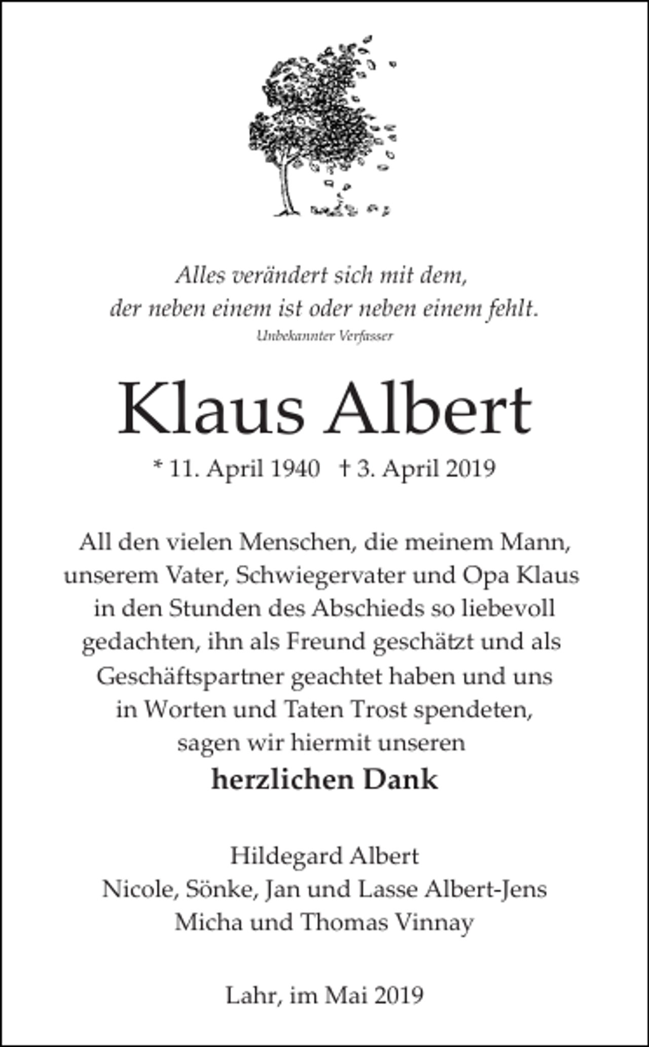 <p>Alles verändert sich mit dem,<br />der neben einem ist oder neben einem fehlt.<br />Unbekannter Verfasser</p><p>Klaus Albert<br />* 11. April 1940 † 3. April 2019<br />All den vielen Menschen, die meinem Mann,<br />unserem Vater, Schwiegervater und Opa Klaus<br />in den Stunden des Abschieds so liebevoll<br />gedachten, ihn als Freund geschä�t und als<br />Geschäftspartner geachtet haben und uns<br />in Worten und Taten Trost spendeten,<br />sagen wir hiermit unseren</p><p>herzlichen Dank<br />Hildegard Albert<br />Nicole, Sönke, Jan und Lasse Albert­Jens<br />Micha und Thomas Vinnay<br />Lahr, im Mai 2019</p>