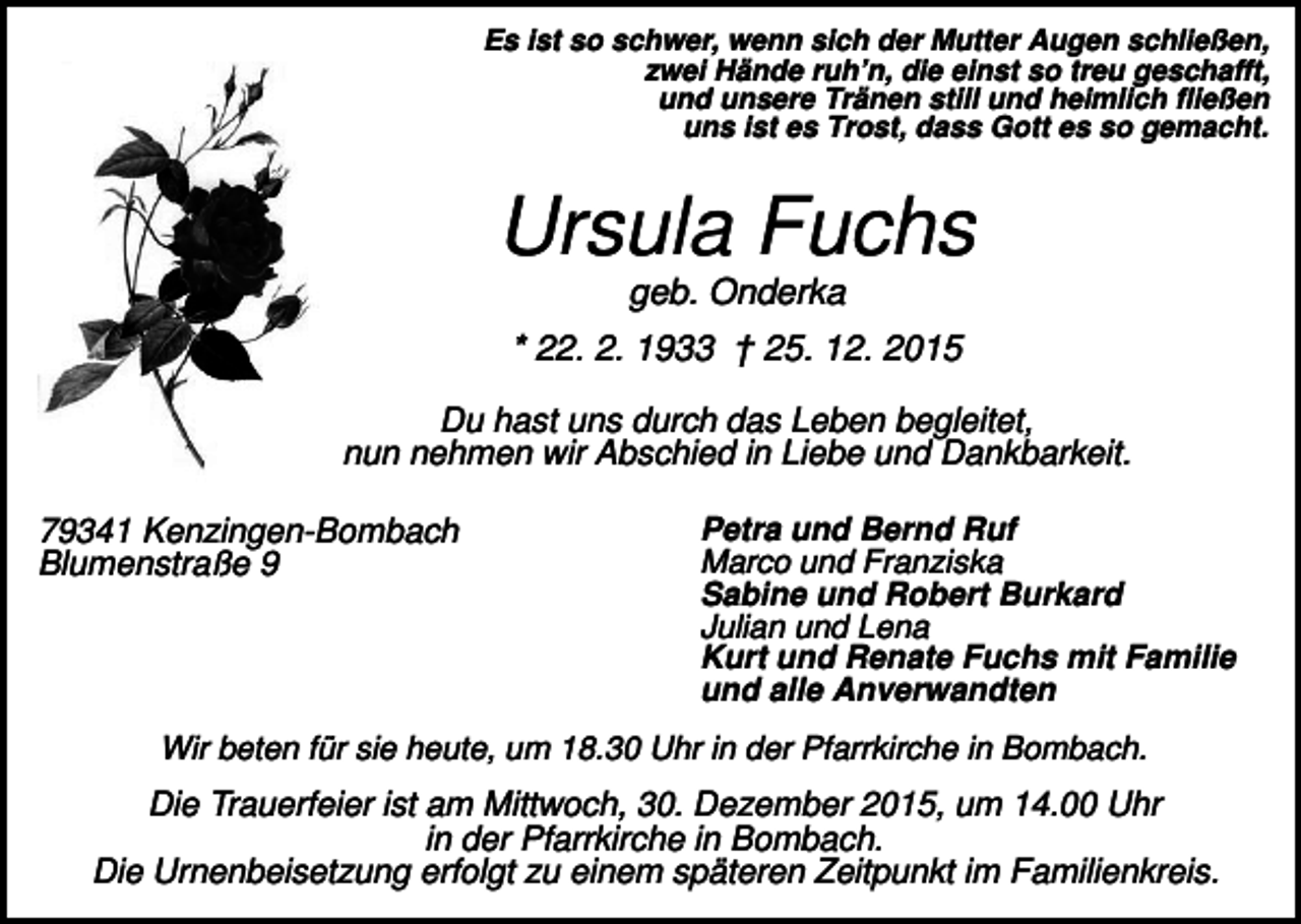 <p>Es ist so schwer, wenn sich der Mutter Augen schließen,<br />zwei Hände ruh’n, die einst so treu geschafft,<br />und unsere Tränen still und heimlich fließen<br />uns ist es Trost, dass Gott es so gemacht.</p><p>Ursula Fuchs<br />geb. Onderka<br />* 22. 2. 1933 † 25. 12. 2015<br />Du hast uns durch das Leben begleitet,<br />nun nehmen wir Abschied in Liebe und Dankbarkeit.<br />79341 Kenzingen-Bombach<br />Blumenstraße 9</p><p>Petra und Bernd Ruf<br />Marco und Franziska<br />Sabine und Robert Burkard<br />Julian und Lena<br />Kurt und Renate Fuchs mit Familie<br />und alle Anverwandten</p><p>Wir beten für sie heute, um 18.30 Uhr in der Pfarrkirche in Bombach.</p><p>Die Trauerfeier ist am Mittwoch, 30. Dezember 2015, um 14.00 Uhr<br />in der Pfarrkirche in Bombach.<br />Die Urnenbeisetzung erfolgt zu einem späteren Zeitpunkt im Familienkreis.</p>