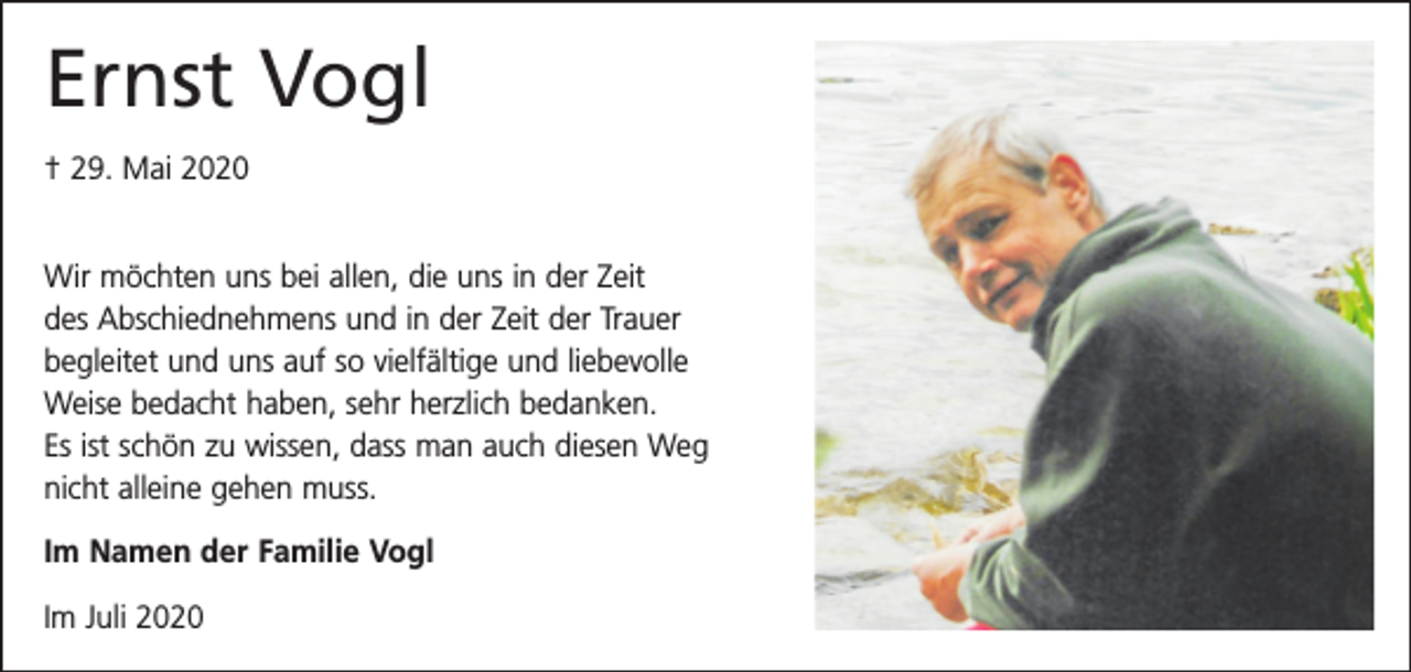 <p>Ernst Vogl<br />† 29. Mai 2020<br />Wir möchten uns bei allen, die uns in der Zeit<br />des Abschiednehmens und in der Zeit der Trauer<br />begleitet und uns auf so vielfältige und liebevolle<br />Weise bedacht haben, sehr herzlich bedanken.<br />Es ist schön zu wissen, dass man auch diesen Weg<br />nicht alleine gehen muss.<br />Im Namen der Familie Vogl<br />Im Juli 2020</p>