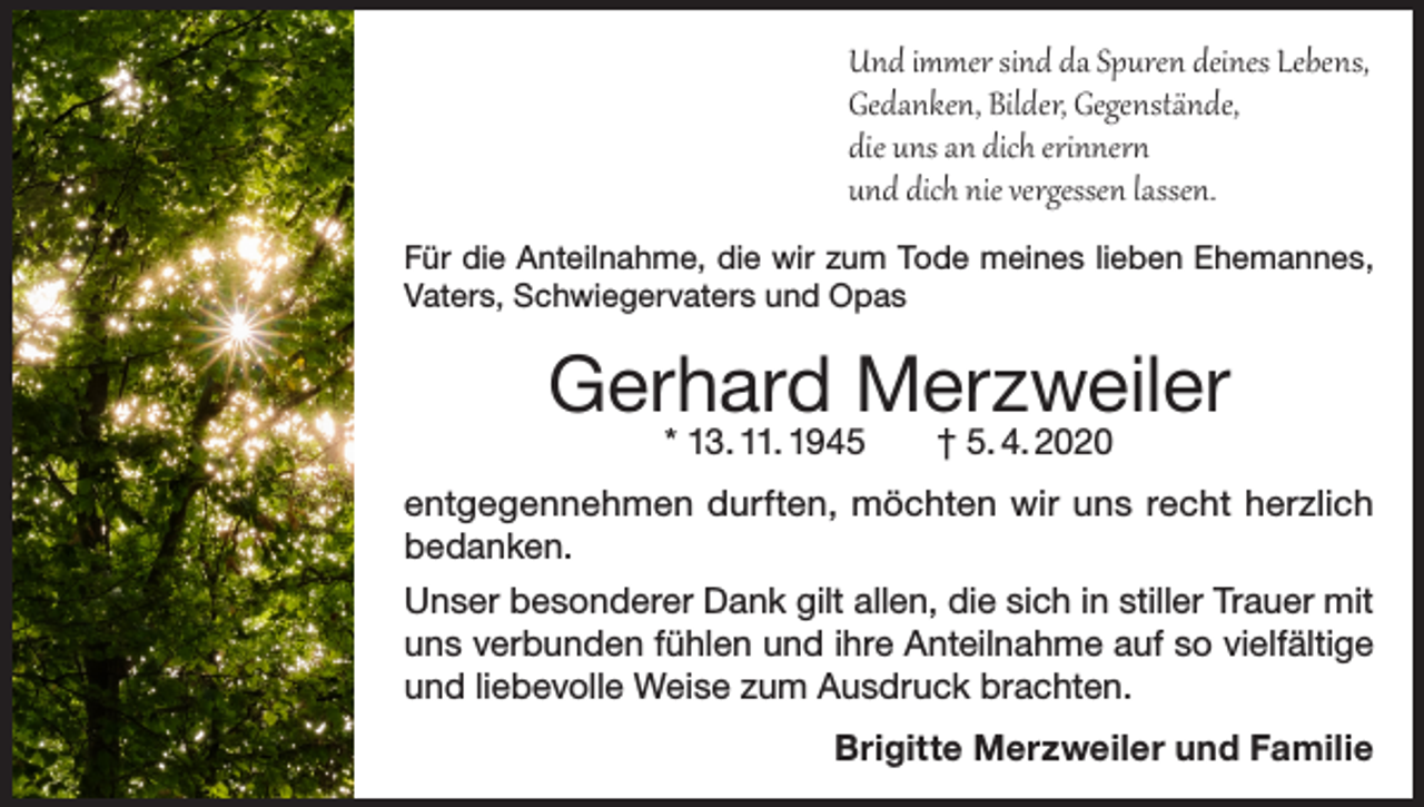 <p>Und immer sind da Spuren deines Lebens,<br />Gedanken, Bilder, Gegenstände,<br />die uns an dich erinnern<br />und dich nie vergessen lassen.<br />Für die Anteilnahme, die wir zum Tode meines lieben Ehemannes,<br />Vaters, Schwiegervaters und Opas</p><p>Gerhard Merzweiler<br />* 13. 11. 1945 † 5. 4. 2020</p><p>entgegennehmen durften, möchten wir uns recht herzlich<br />bedanken.<br />Unser besonderer Dank gilt allen, die sich in stiller Trauer mit<br />uns verbunden fühlen und ihre Anteilnahme auf so vielfältige<br />und liebevolle Weise zum Ausdruck brachten.<br />Brigitte Merzweiler und Familie</p>