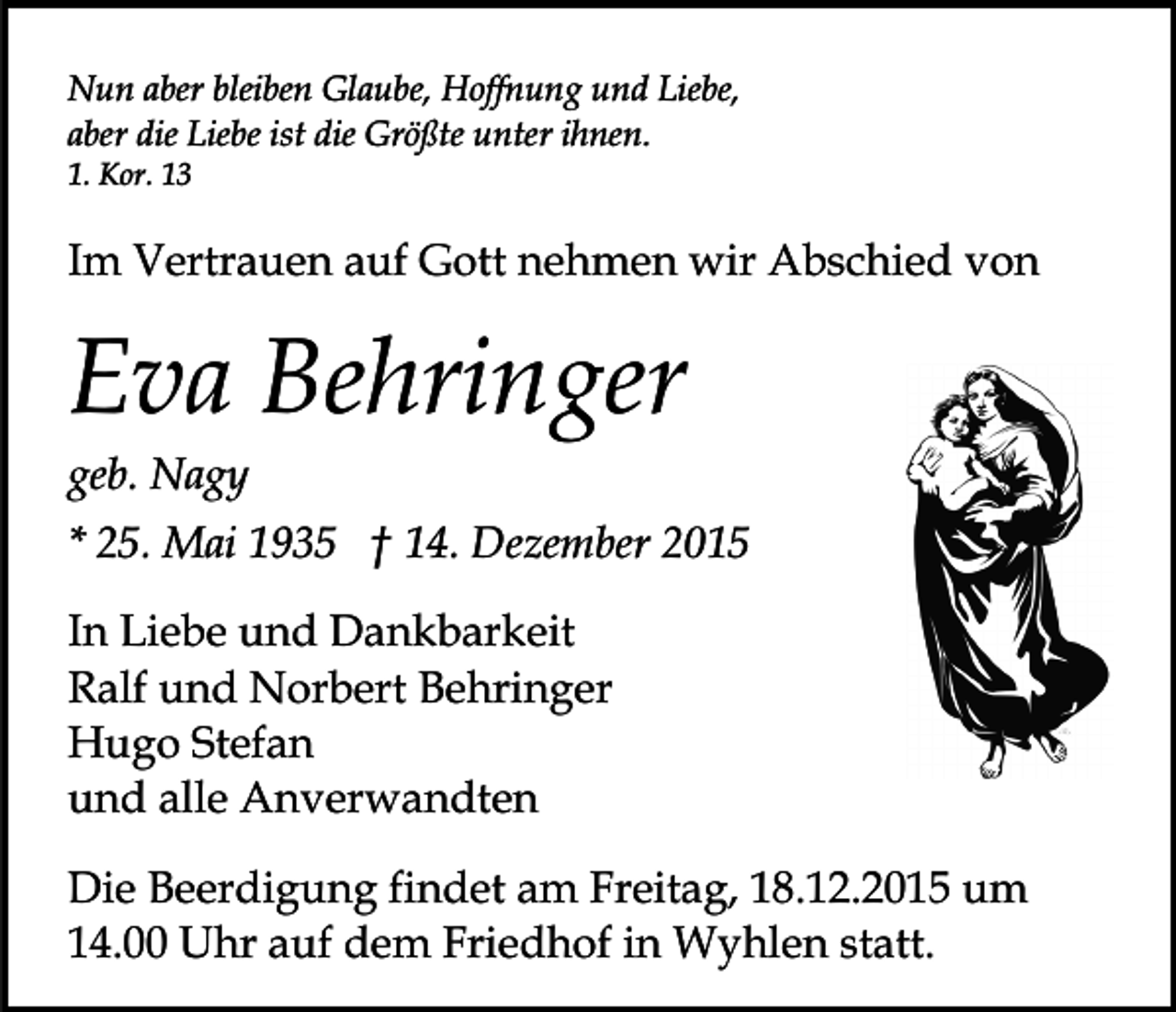 <p>Nun aber bleiben Glaube, Hoffnung und Liebe,<br />aber die Liebe ist die Größte unter ihnen.<br />1. Kor. 13</p><p>Im Vertrauen auf Gott nehmen wir Abschied von</p><p>Eva Behringer<br />geb. Nagy<br />* 25. Mai 1935 † 14. Dezember 2015<br />In Liebe und Dankbarkeit<br />Ralf und Norbert Behringer<br />Hugo Stefan<br />und alle Anverwandten<br />Die Beerdigung findet am Freitag, 18.12.2015 um<br />14.00 Uhr auf dem Friedhof in Wyhlen statt.</p>