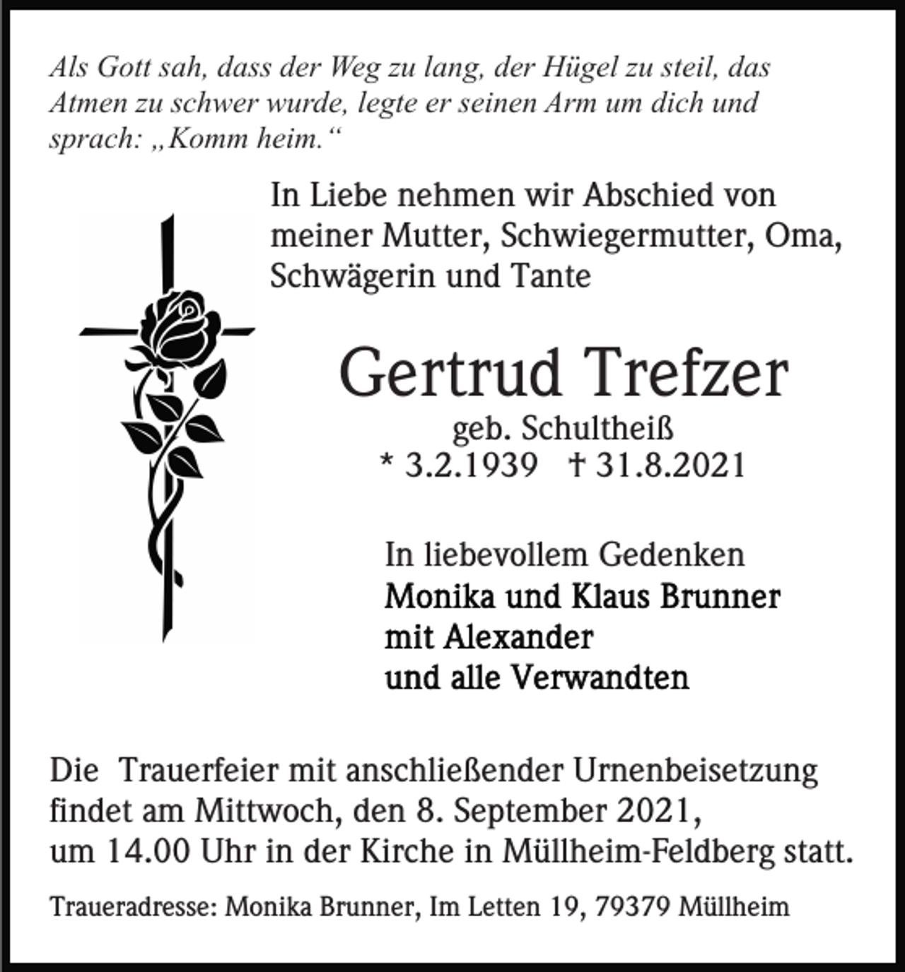<p>Als Gott sah, dass der Weg zu lang, der Hügel zu steil, das<br />Atmen zu schwer wurde, legte er seinen Arm um dich und<br />sprach: „Komm heim.“</p><p>In Liebe nehmen wir Abschied von<br />meiner Mutter, Schwiegermutter, Oma,<br />Schwägerin und Tante</p><p>Gertrud Trefzer<br />geb. Schultheiß<br />* 3.2.1939 † 31.8.2021<br />In liebevollem Gedenken</p><p>Die Trauerfeier mit anschließender Urnenbeisetzung<br />findet am Mittwoch, den 8. September 2021,<br />um 14.00 Uhr in der Kirche in Müllheim-Feldberg statt.<br />Traueradresse: Monika Brunner, Im Letten 19, 79379 Müllheim</p>