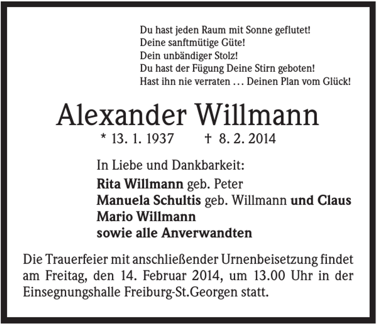 <p>Du hast jeden Raum mit Sonne geflutet!<br />Deine sanftmütige Güte!<br />Dein unbändiger Stolz!<br />Du hast der Fügung Deine Stirn geboten!<br />Hast ihn nie verraten . . . Deinen Plan vom Glück!</p><p>Alexander Willmann<br />* 13. 1. 1937</p><p>† 8. 2. 2014</p><p>In Liebe und Dankbarkeit:<br />Rita Willmann geb. Peter<br />Manuela Schultis geb. Willmann und Claus<br />Mario Willmann<br />sowie alle Anverwandten<br />Die Trauerfeier mit anschließender Urnenbeisetzung findet<br />am Freitag, den 14. Februar 2014, um 13.00 Uhr in der<br />Einsegnungshalle Freiburg-St.Georgen statt.</p>