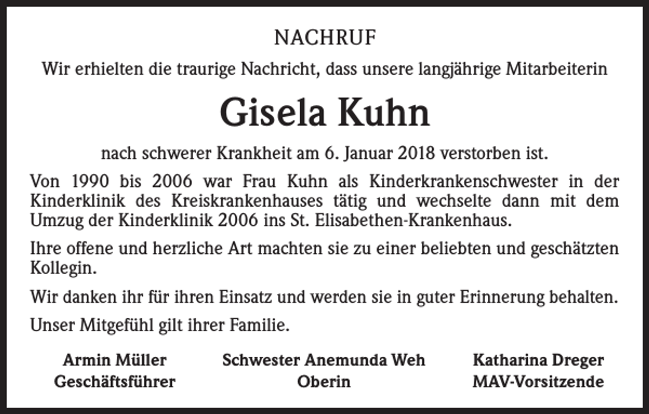 <p>NACHRUF<br />Wir erhielten die traurige Nachricht, dass unsere langjährige Mitarbeiterin</p><p>Gisela Kuhn<br />nach schwerer Krankheit am 6. Januar 2018 verstorben ist.<br />Von 1990 bis 2006 war Frau Kuhn als Kinderkrankenschwester in der<br />­Kinderklinik des Kreiskrankenhauses tätig und wechselte dann mit dem<br />Umzug der Kinderklinik 2006 ins St. Elisabethen-Krankenhaus.<br />Ihre offene und herzliche Art machten sie zu einer beliebten und geschätzten<br />Kollegin.<br />Wir danken ihr für ihren Einsatz und werden sie in guter Erinnerung behalten.<br />Unser Mitgefühl gilt ihrer Familie.</p><p>Armin Müller<br />Geschäftsführer</p><p>Schwester Anemunda Weh<br />Oberin</p><p>Katharina Dreger<br />MAV-Vorsitzende</p>