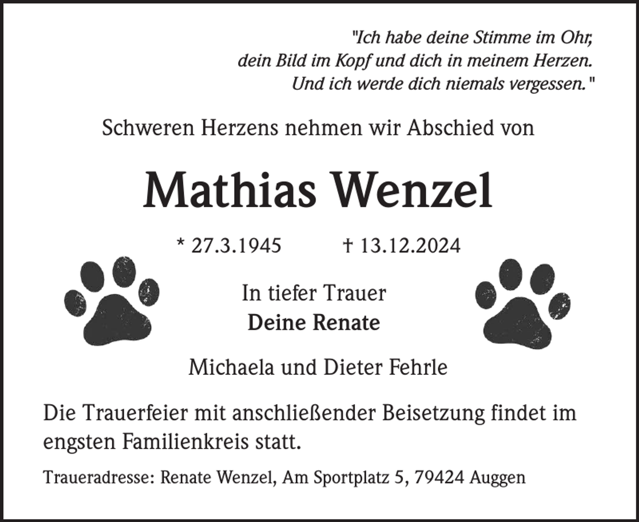<p>"Ich habe deine Stimme im Ohr,<br />dein Bild im Kopf und dich in meinem Herzen.<br />Und ich werde dich niemals vergessen."</p><p>Schweren Herzens nehmen wir Abschied von</p><p>Mathias Wenzel<br />* 27.3.1945</p><p>† 13.12.2024</p><p>In tiefer Trauer<br />Deine Renate<br />Michaela und Dieter Fehrle<br />Die Trauerfeier mit anschließender Beisetzung findet im<br />engsten Familienkreis statt.<br />Traueradresse: Renate Wenzel, Am Sportplatz 5, 79424 Auggen</p>