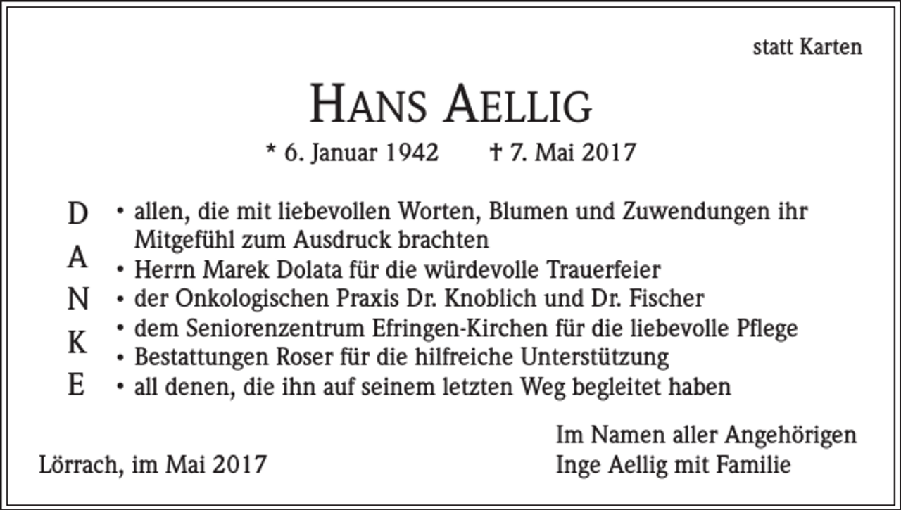 <p>statt Karten</p><p>HANS AELLIG<br />* 6. Januar 1942 † 7. Mai 2017</p><p>D<br />A<br />N<br />K<br />E</p><p>• allen,</p><p>die mit liebevollen Worten, Blumen und Zuwendungen ihr<br />Mitgefühl zum Ausdruck brachten<br />• Herrn Marek Dolata für die würdevolle Trauerfeier<br />• der Onkologischen Praxis Dr. Knoblich und Dr. Fischer<br />• dem Seniorenzentrum Efringen-Kirchen für die liebevolle Pflege<br />• Bestattungen Roser für die hilfreiche Unterstützung<br />• all denen, die ihn auf seinem letzten Weg begleitet haben</p><p>Lörrach, im Mai 2017</p><p>Im Namen aller Angehörigen<br />Inge Aellig mit Familie</p>