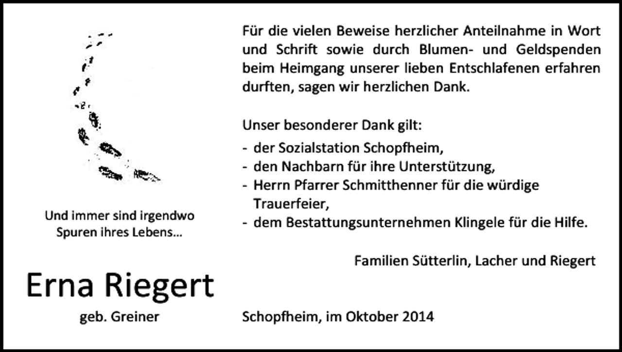 <p>Für die vielen Beweise herzlicher Anteilnahme in Wort<br />und Schrift sowie durch Blumen- und Geldspenden<br />beim Heimgang unserer lieben Entschlafenen erfahren<br />durften, sagen wir herzlichen Dank.</p><p>Und immer sind irgendwo<br />Spuren ihres Lebens…</p><p>Erna Riegert<br />geb. Greiner</p><p>Unser besonderer Dank gilt:<br />- der Sozialstation Schopfheim,<br />- den Nachbarn für ihre Unterstützung,<br />- Herrn Pfarrer Schmitthenner für die würdige<br />Trauerfeier,<br />- dem Bestattungsunternehmen Klingele für die Hilfe.<br />Familien Sütterlin, Lacher und Riegert<br />Schopfheim, im Oktober 2014</p>