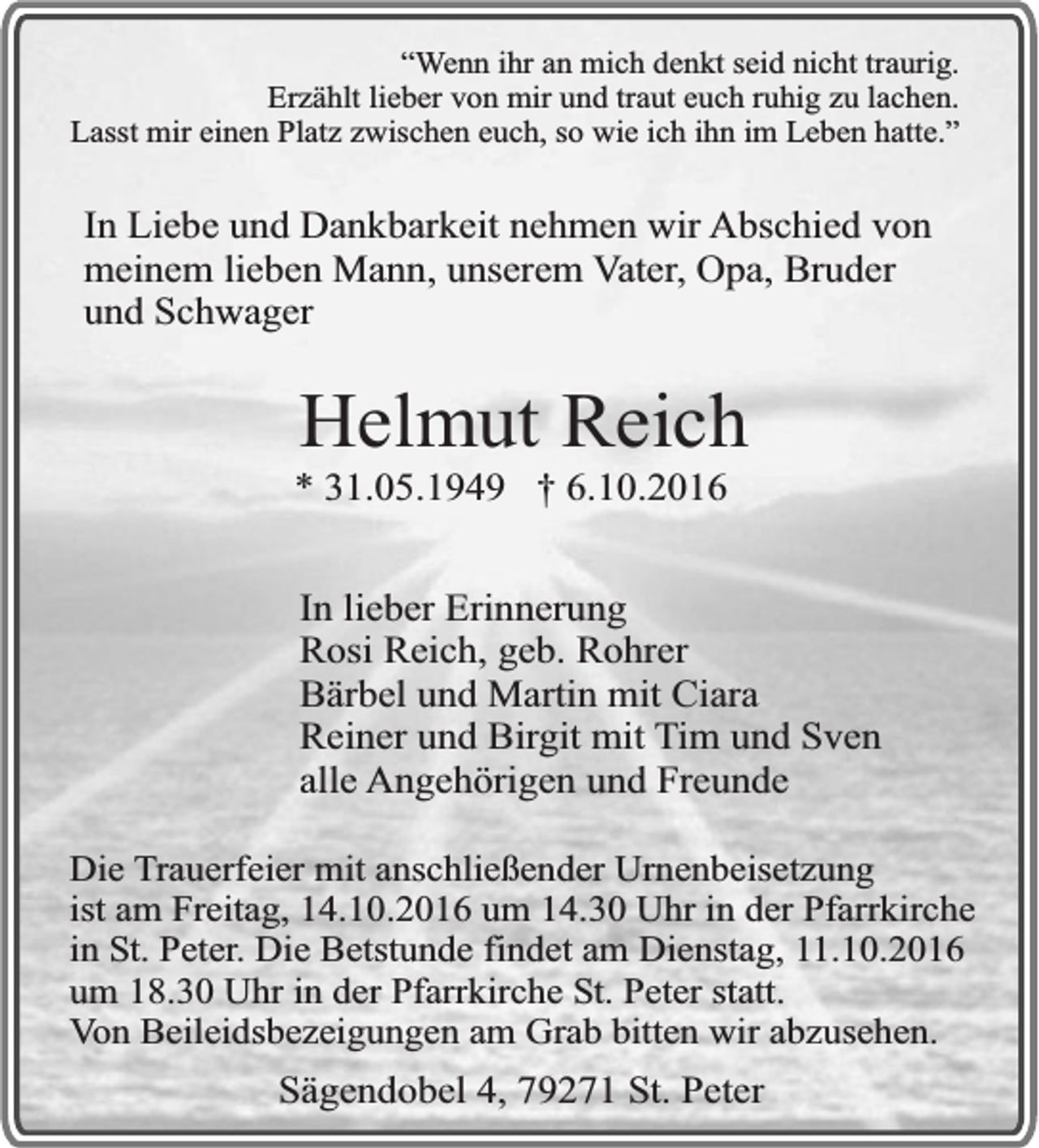 <p>“Wenn ihr an mich denkt seid nicht traurig.<br />Erzählt lieber von mir und traut euch ruhig zu lachen.<br />Lasst mir einen Platz zwischen euch, so wie ich ihn im Leben hatte.”</p><p>In Liebe und Dankbarkeit nehmen wir Abschied von<br />meinem lieben Mann, unserem Vater, Opa, Bruder<br />und Schwager</p><p>Helmut Reich</p><p>* 31.05.1949 † 6.10.2016</p><p>In lieber Erinnerung<br />Rosi Reich, geb. Rohrer<br />Bärbel und Martin mit Ciara<br />Reiner und Birgit mit Tim und Sven<br />alle Angehörigen und Freunde<br />Die Trauerfeier mit anschließender Urnenbeisetzung<br />ist am Freitag, 14.10.2016 um 14.30 Uhr in der Pfarrkirche<br />in St. Peter. Die Betstunde findet am Dienstag, 11.10.2016<br />um 18.30 Uhr in der Pfarrkirche St. Peter statt.<br />Von Beileidsbezeigungen am Grab bitten wir abzusehen.</p><p>Sägendobel 4, 79271 St. Peter</p>