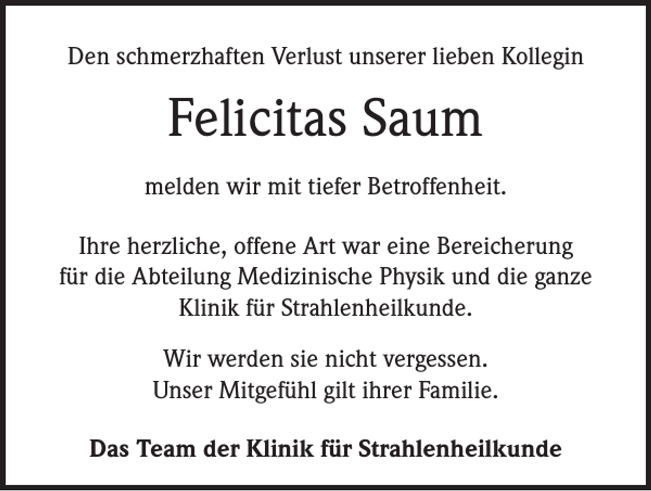 <p>Den schmerzhaften Verlust unserer lieben Kollegin</p><p>Felicitas Saum<br />melden wir mit tiefer Betroffenheit.<br />Ihre herzliche, offene Art war eine Bereicherung<br />für die Abteilung Medizinische Physik und die ganze<br />Klinik für Strahlenheilkunde.<br />Wir werden sie nicht vergessen.<br />Unser Mitgefühl gilt ihrer Familie.<br />Das Team der Klinik für Strahlenheilkunde</p>