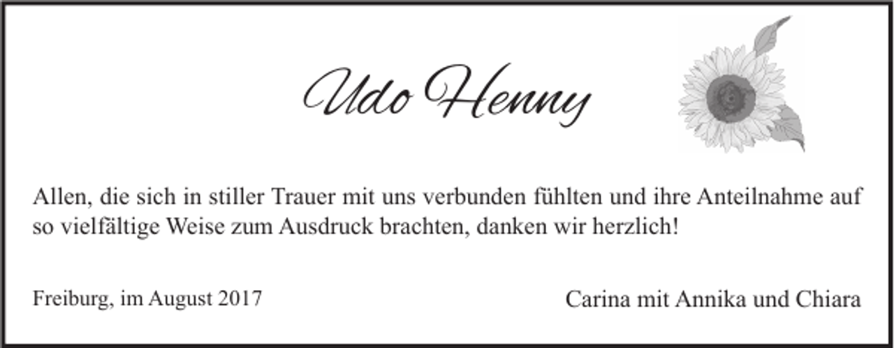 <p>UUdo<br />do Henny<br />He n ny<br />All e n, didie<br />Allen,<br />e sisich<br />c h i in<br />n still<br />stiller<br />er TrTrauer<br />a u er mit<br />mit uuns<br />ns vverbunden<br />er b u n d e n f fühlten<br />ü hlt e n uund<br />n d i ihre<br />hr e AAnteilnahme<br />nt eil n a h m e aauf<br />uf<br />ssoo vielfältige<br />vi elf älti g e Weise<br />Weis e zum<br />z u m Ausdruck<br />A us dr u c k brachten,<br />br a c ht e n, danken<br />d a n k e n wir<br />wir herzlich!<br />h er zli c h!<br />Freiburg,<br />Fr<br />ei b ur g, iim<br />m August<br />A u g ust 22</p><p>CCarina<br />ari n a mit<br />mit Annika<br />A n ni k a uund<br />n d CChiara<br />hi ar a</p>