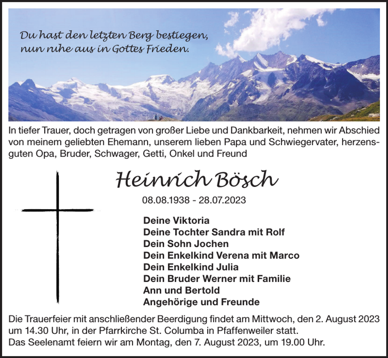 <p>Du hast den letzten Berg bestiegen,<br />nun ruhe aus in Gottes Frieden.</p><p>In tiefer Trauer, doch getragen von großer Liebe und Dankbarkeit, nehmen wir Abschied<br />von meinem geliebten Ehemann, unserem lieben Papa und Schwiegervater, herzensguten Opa, Bruder, Schwager, Getti, Onkel und Freund</p><p>Heinrich Bösch<br />08.08.1938 - 28.07.2023<br />Deine Viktoria<br />Deine Tochter Sandra mit Rolf<br />Dein Sohn Jochen<br />Dein Enkelkind Verena mit Marco<br />Dein Enkelkind Julia<br />Dein Bruder Werner mit Familie<br />Ann und Bertold<br />Angehörige und Freunde<br />Die Trauerfeier mit anschließender Beerdigung findet am Mittwoch, den 2. August 2023<br />um 14.30 Uhr, in der Pfarrkirche St. Columba in Pfaffenweiler statt.<br />Das Seelenamt feiern wir am Montag, den 7. August 2023, um 19.00 Uhr.</p>