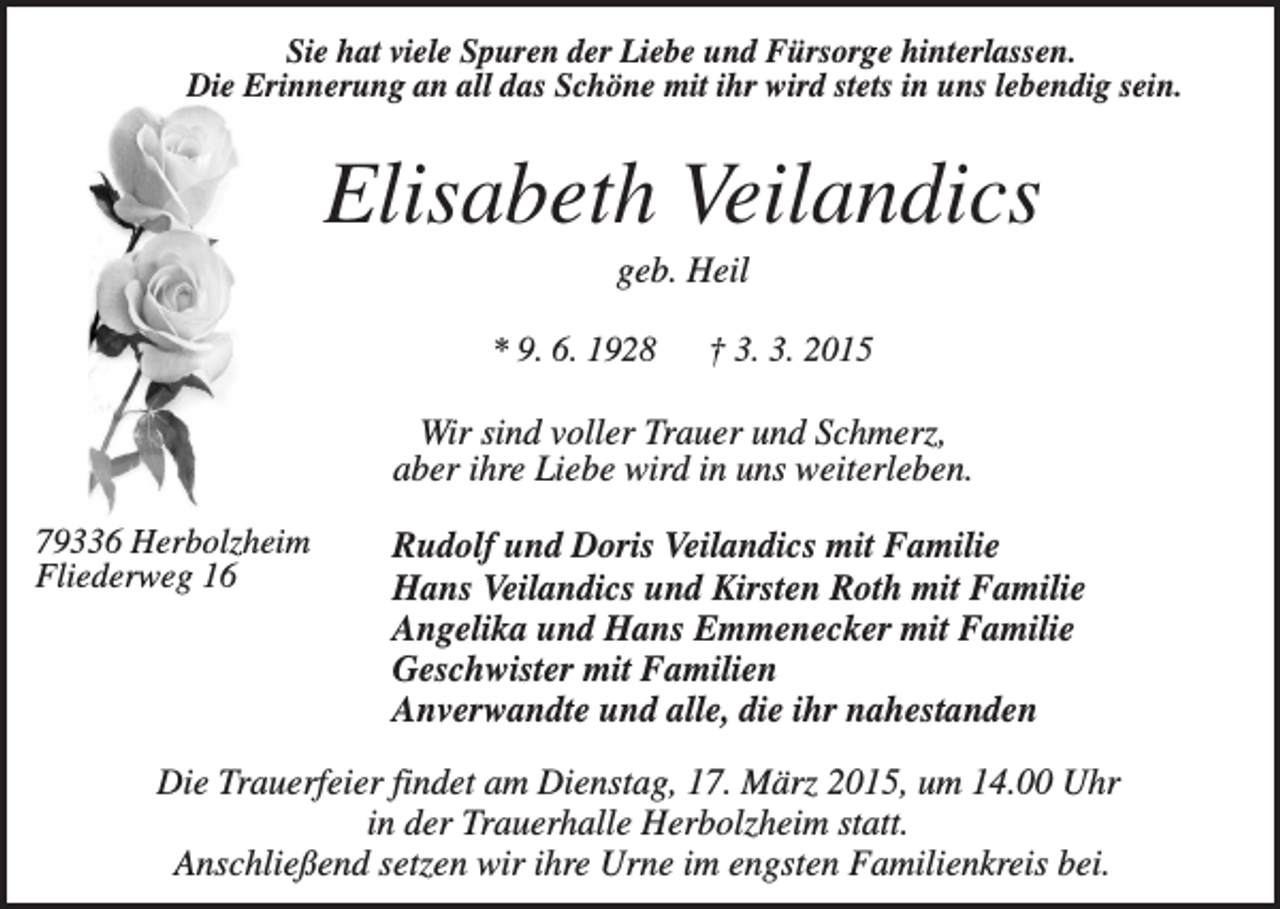 <p>Sie hat viele Spuren der Liebe und Fürsorge hinterlassen.<br />Die Erinnerung an all das Schöne mit ihr wird stets in uns lebendig sein.</p><p>Elisabeth Veilandics<br />geb. Heil<br />* 9. 6. 1928</p><p>† 3. 3. 2015</p><p>Wir sind voller Trauer und Schmerz,<br />aber ihre Liebe wird in uns weiterleben.<br />79336 Herbolzheim<br />Fliederweg 16</p><p>Rudolf und Doris Veilandics mit Familie<br />Hans Veilandics und Kirsten Roth mit Familie<br />Angelika und Hans Emmenecker mit Familie<br />Geschwister mit Familien<br />Anverwandte und alle, die ihr nahestanden</p><p>Die Trauerfeier findet am Dienstag, 17. März 2015, um 14.00 Uhr<br />in der Trauerhalle Herbolzheim statt.<br />Anschließend setzen wir ihre Urne im engsten Familienkreis bei.</p>