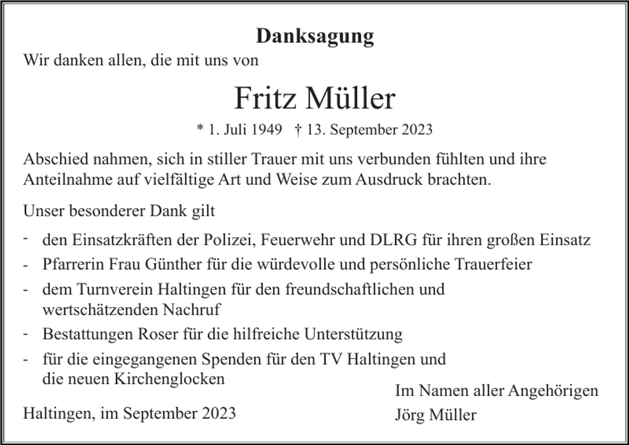<p>Danksagung<br />Wir danken allen, die mit uns von</p><p>Fritz Müller<br />* 1. Juli 1949 † 13. September 2023</p><p>Abschied nahmen, sich in stiller Trauer mit uns verbunden fühlten und ihre<br />Anteilnahme auf vielfältige Art und Weise zum Ausdruck brachten.<br />Unser besonderer Dank gilt<br />- den Einsatzkräften der Polizei, Feuerwehr und DLRG für ihren großen Einsatz<br />- Pfarrerin Frau Günther für die würdevolle und persönliche Trauerfeier<br />- dem Turnverein Haltingen für den freundschaftlichen und</p><p>wertschätzenden Nachruf<br />- Bestattungen Roser für die hilfreiche Unterstützung<br />- für die eingegangenen Spenden für den TV Haltingen und</p><p>die neuen Kirchenglocken<br />Haltingen, im September 2023</p><p>Im Namen aller Angehörigen<br />Jörg Müller</p>